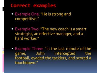 Correct examples
 Example One: "He is strong and
 competitive."

 Example Two: "The new coach is a smart
 strategist, an effective manager, and a
 hard worker."

 Example Three: "In the last minute of the
 game,       John      intercepted       the
 football, evaded the tacklers, and scored a
 touchdown."
 