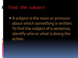 Find the subject

 A subject is the noun or pronoun
 about which something is written.
 To find the subject of a sentence,
 identify who or what is doing the
 action.
 