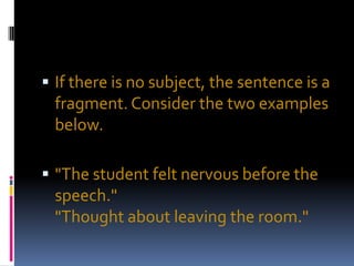  If there is no subject, the sentence is a
 fragment. Consider the two examples
 below.

 "The student felt nervous before the
 speech."
 "Thought about leaving the room."
 
