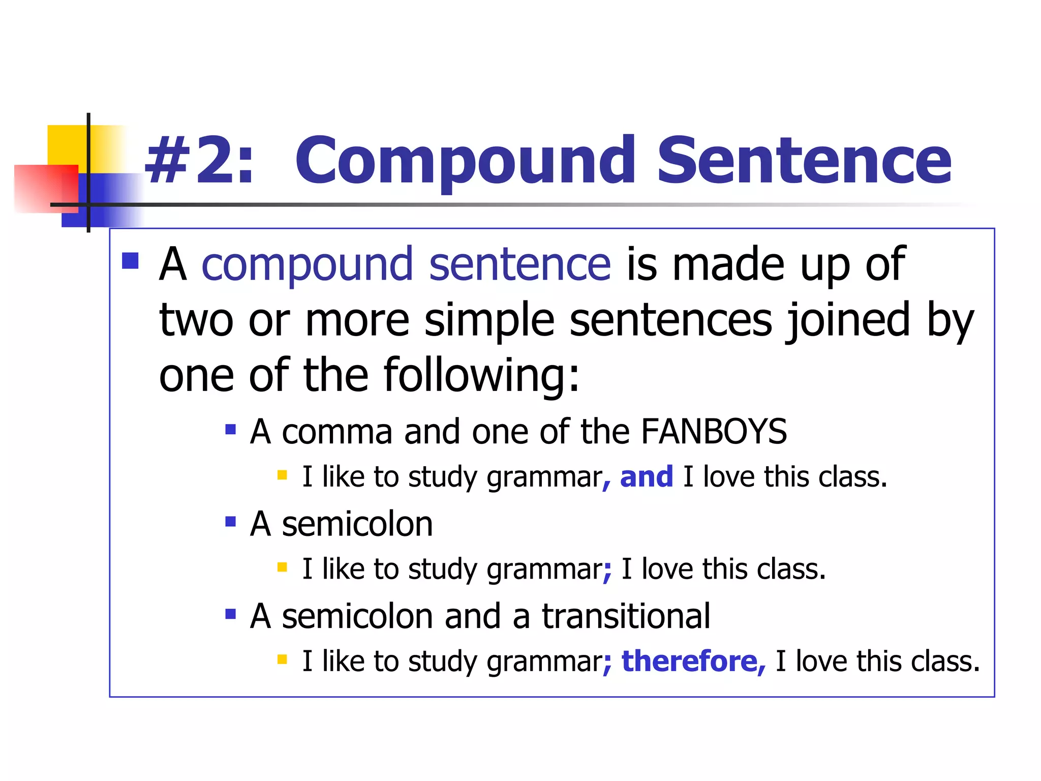 #2:  Compound Sentence A  compound sentence  is made up of two or more simple sentences joined by one of the following: A comma and one of the FANBOYS I like to study grammar , and  I love this class. A semicolon I like to study grammar ;   I love this class. A semicolon and a transitional I like to study grammar ; therefore,  I love this class. 