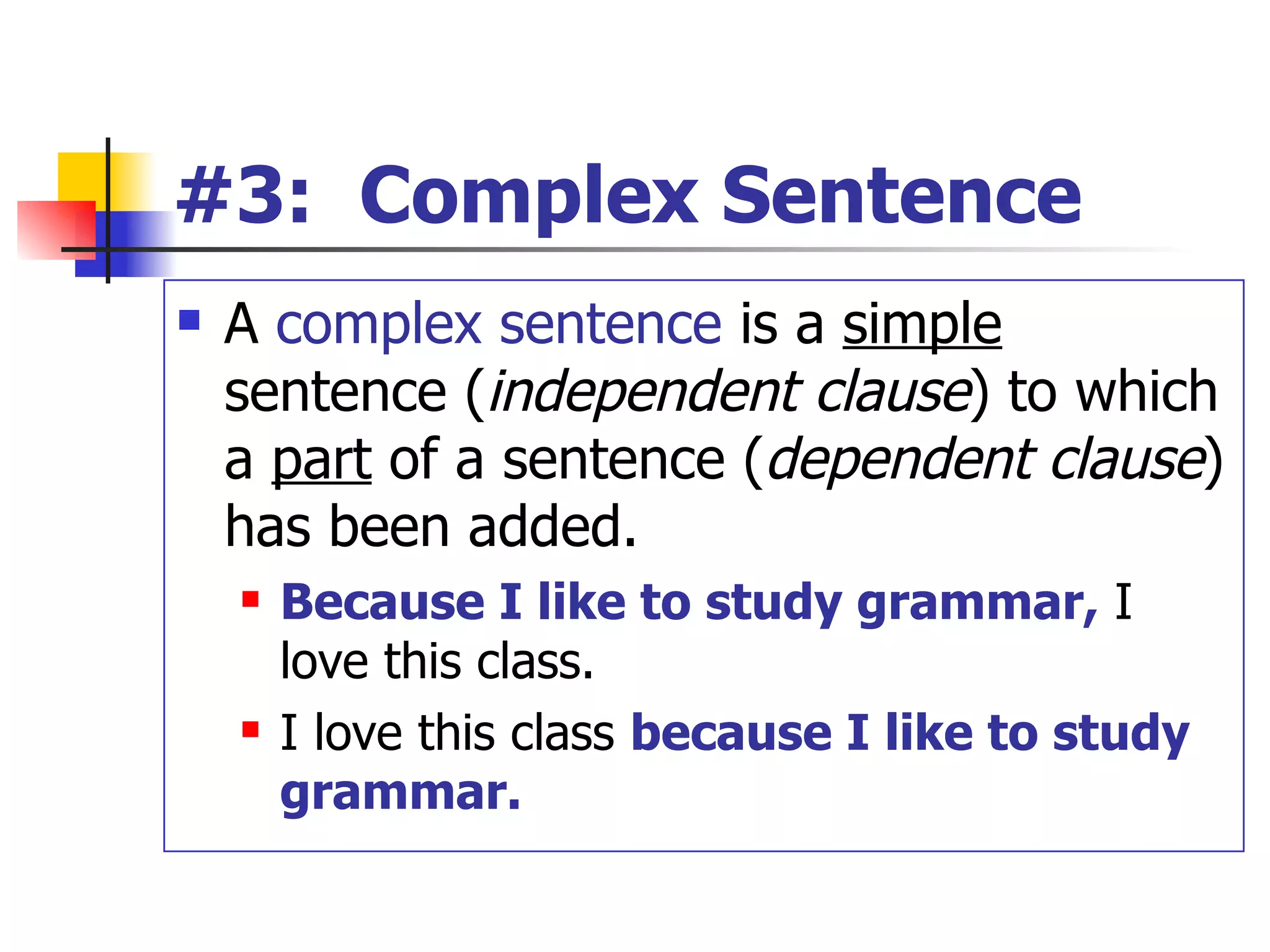#3:  Complex Sentence A  complex sentence  is a  simple  sentence ( independent   clause ) to which a  part  of a sentence ( dependent   clause ) has been added. Because I like to study grammar,  I love this class. I love this class  because I like to study grammar. 