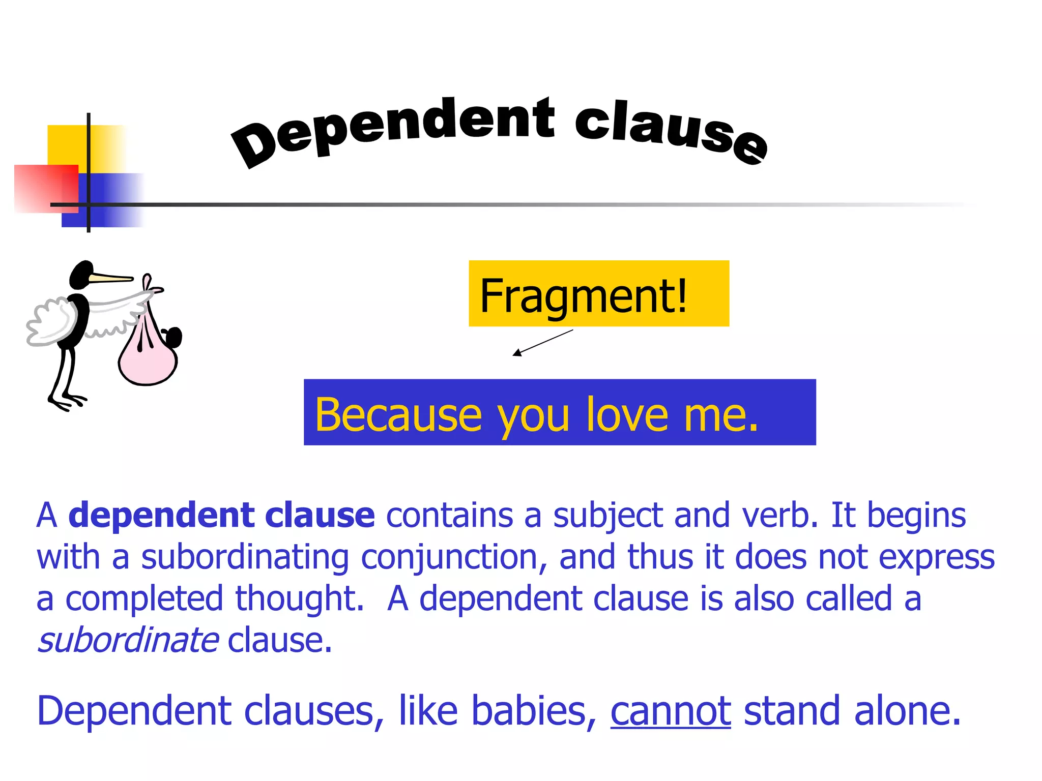 Dependent clause A  dependent clause  contains a subject and verb. It begins with a subordinating conjunction, and thus it does not express a completed thought.  A dependent clause is also called a  subordinate  clause.  Dependent clauses, like babies,  cannot  stand alone. Because you love me. Fragment! 