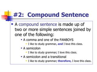 #2:  Compound Sentence A  compound sentence  is made up of two or more simple sentences joined by one of the following: A comma and one of the FANBOYS I like to study grammar , and  I love this class. A semicolon I like to study grammar ;   I love this class. A semicolon and a transitional I like to study grammar ; therefore,  I love this class. 