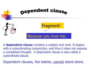 Dependent clause A  dependent clause  contains a subject and verb. It begins with a subordinating conjunction, and thus it does not express a completed thought.  A dependent clause is also called a  subordinate  clause.  Dependent clauses, like babies,  cannot  stand alone. Because you love me. Fragment! 