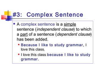 #3: Complex Sentence
 A complex sentence is a simple
sentence (independent clause) to which
a part of a sentence (dependent clause)
has been added.
 Because I like to study grammar, I
love this class.
 I love this class because I like to study
grammar.
 