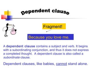 A dependent clause contains a subject and verb. It begins
with a subordinating conjunction, and thus it does not express
a completed thought. A dependent clause is also called a
subordinate clause.
Dependent clauses, like babies, cannot stand alone.
Because you love me.
Fragment!
 