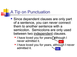 A Tip on Punctuation
 Since dependent clauses are only part
of a sentence, you can never connect
them to another sentence with a
semicolon. Semicolons are only used
between two independent clauses.
 I have loved you for years ; although I
never admitted it.
 I have loved you for years, although I never
admitted it. OK
No!
 