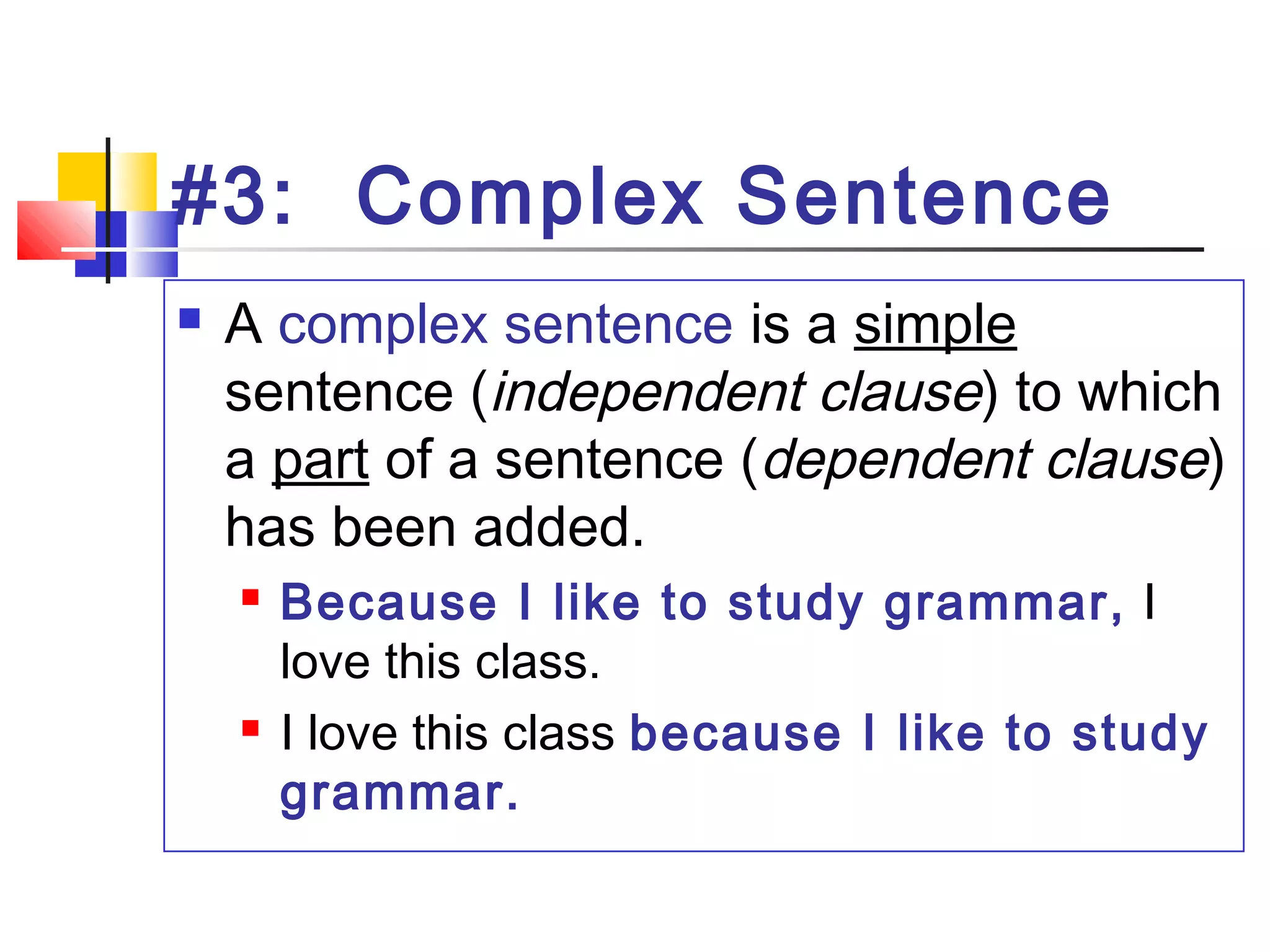 #3: Complex Sentence
 A complex sentence is a simple
sentence (independent clause) to which
a part of a sentence (dependent clause)
has been added.
 Because I like to study grammar, I
love this class.
 I love this class because I like to study
grammar.
 