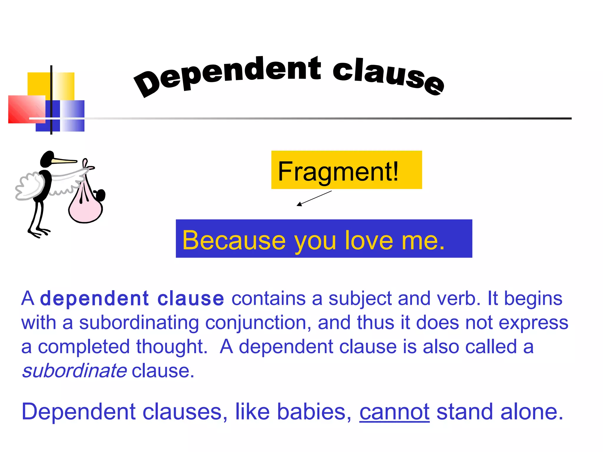 A dependent clause contains a subject and verb. It begins
with a subordinating conjunction, and thus it does not express
a completed thought. A dependent clause is also called a
subordinate clause.
Dependent clauses, like babies, cannot stand alone.
Because you love me.
Fragment!
 