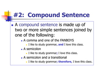 #2: Compound Sentence
 A compound sentence is made up of
two or more simple sentences joined by
one of the following:
 A comma and one of the FANBOYS
 I like to study grammar, and I love this class.
 A semicolon
 I like to study grammar; I love this class.
 A semicolon and a transitional
 I like to study grammar; therefore, I love this class.
 