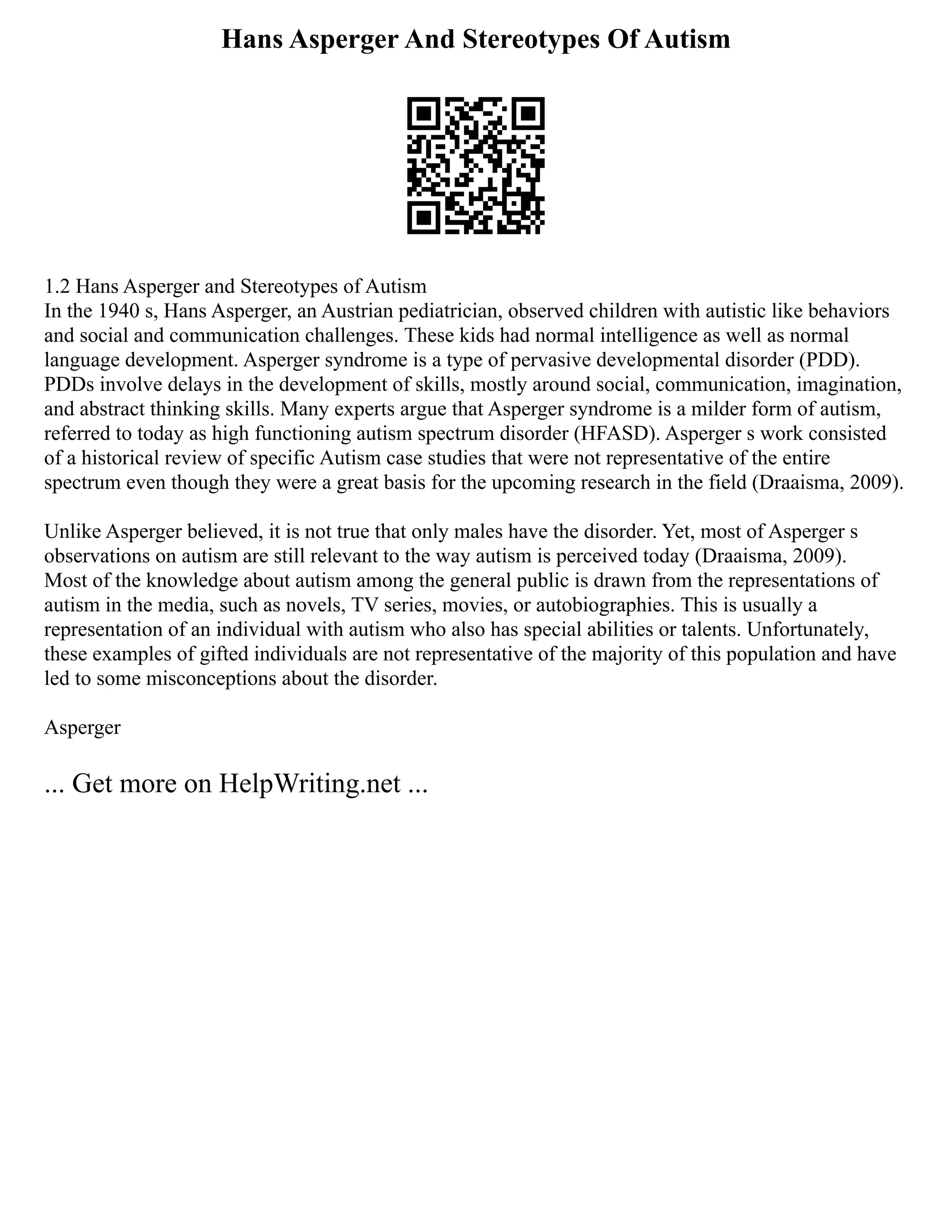 Hans Asperger And Stereotypes Of Autism
1.2 Hans Asperger and Stereotypes of Autism
In the 1940 s, Hans Asperger, an Austrian pediatrician, observed children with autistic like behaviors
and social and communication challenges. These kids had normal intelligence as well as normal
language development. Asperger syndrome is a type of pervasive developmental disorder (PDD).
PDDs involve delays in the development of skills, mostly around social, communication, imagination,
and abstract thinking skills. Many experts argue that Asperger syndrome is a milder form of autism,
referred to today as high functioning autism spectrum disorder (HFASD). Asperger s work consisted
of a historical review of specific Autism case studies that were not representative of the entire
spectrum even though they were a great basis for the upcoming research in the field (Draaisma, 2009).
Unlike Asperger believed, it is not true that only males have the disorder. Yet, most of Asperger s
observations on autism are still relevant to the way autism is perceived today (Draaisma, 2009).
Most of the knowledge about autism among the general public is drawn from the representations of
autism in the media, such as novels, TV series, movies, or autobiographies. This is usually a
representation of an individual with autism who also has special abilities or talents. Unfortunately,
these examples of gifted individuals are not representative of the majority of this population and have
led to some misconceptions about the disorder.
Asperger
... Get more on HelpWriting.net ...
 
