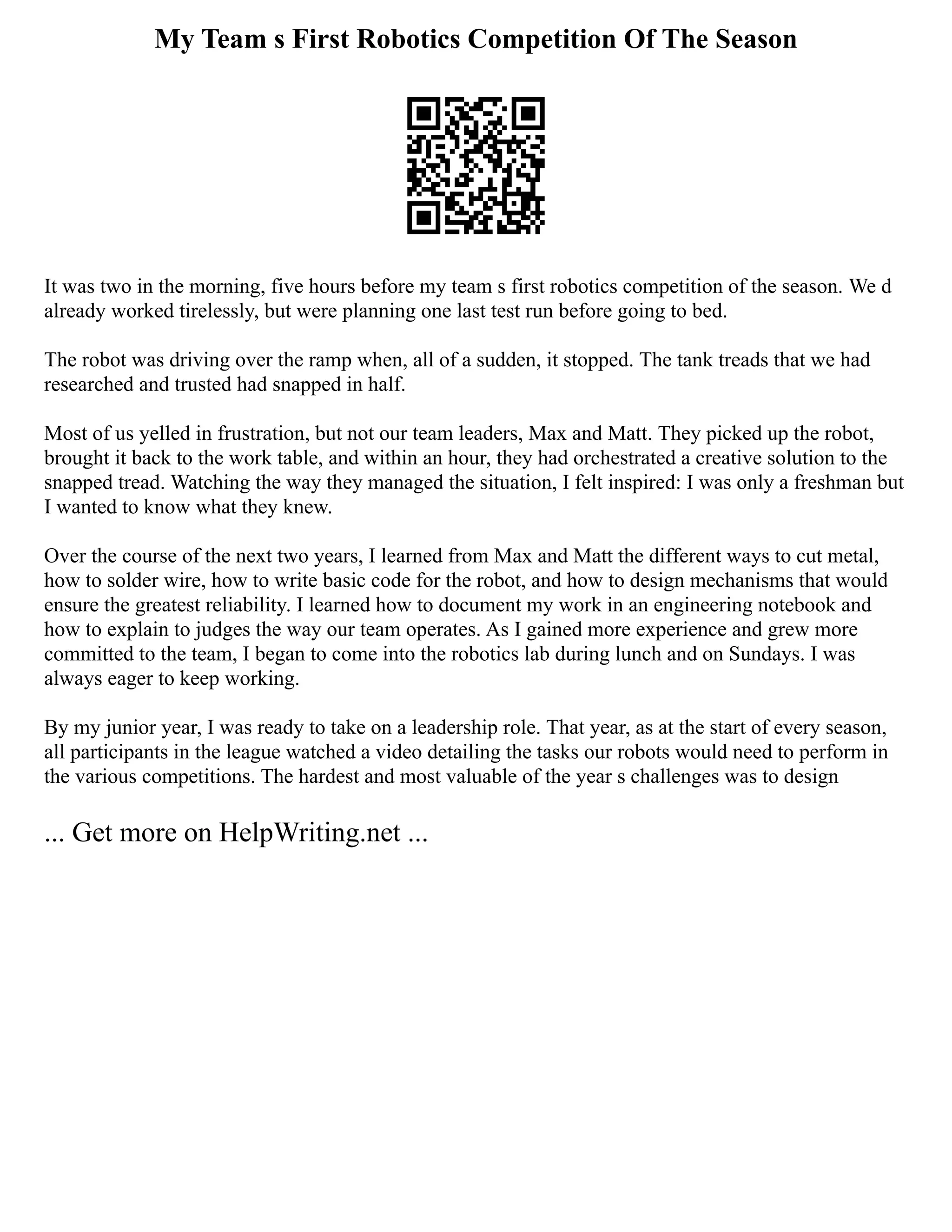 My Team s First Robotics Competition Of The Season
It was two in the morning, five hours before my team s first robotics competition of the season. We d
already worked tirelessly, but were planning one last test run before going to bed.
The robot was driving over the ramp when, all of a sudden, it stopped. The tank treads that we had
researched and trusted had snapped in half.
Most of us yelled in frustration, but not our team leaders, Max and Matt. They picked up the robot,
brought it back to the work table, and within an hour, they had orchestrated a creative solution to the
snapped tread. Watching the way they managed the situation, I felt inspired: I was only a freshman but
I wanted to know what they knew.
Over the course of the next two years, I learned from Max and Matt the different ways to cut metal,
how to solder wire, how to write basic code for the robot, and how to design mechanisms that would
ensure the greatest reliability. I learned how to document my work in an engineering notebook and
how to explain to judges the way our team operates. As I gained more experience and grew more
committed to the team, I began to come into the robotics lab during lunch and on Sundays. I was
always eager to keep working.
By my junior year, I was ready to take on a leadership role. That year, as at the start of every season,
all participants in the league watched a video detailing the tasks our robots would need to perform in
the various competitions. The hardest and most valuable of the year s challenges was to design
... Get more on HelpWriting.net ...
 