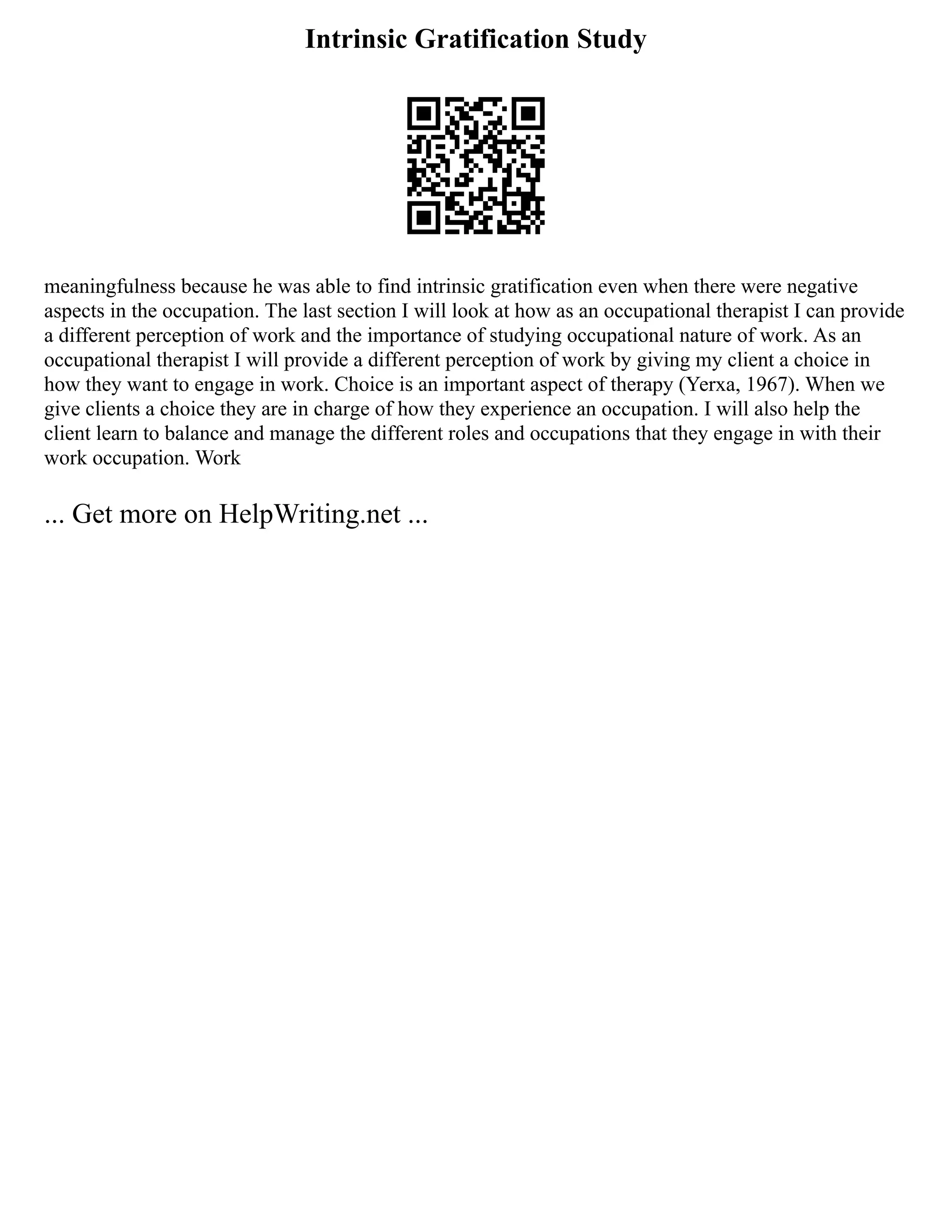Intrinsic Gratification Study
meaningfulness because he was able to find intrinsic gratification even when there were negative
aspects in the occupation. The last section I will look at how as an occupational therapist I can provide
a different perception of work and the importance of studying occupational nature of work. As an
occupational therapist I will provide a different perception of work by giving my client a choice in
how they want to engage in work. Choice is an important aspect of therapy (Yerxa, 1967). When we
give clients a choice they are in charge of how they experience an occupation. I will also help the
client learn to balance and manage the different roles and occupations that they engage in with their
work occupation. Work
... Get more on HelpWriting.net ...
 
