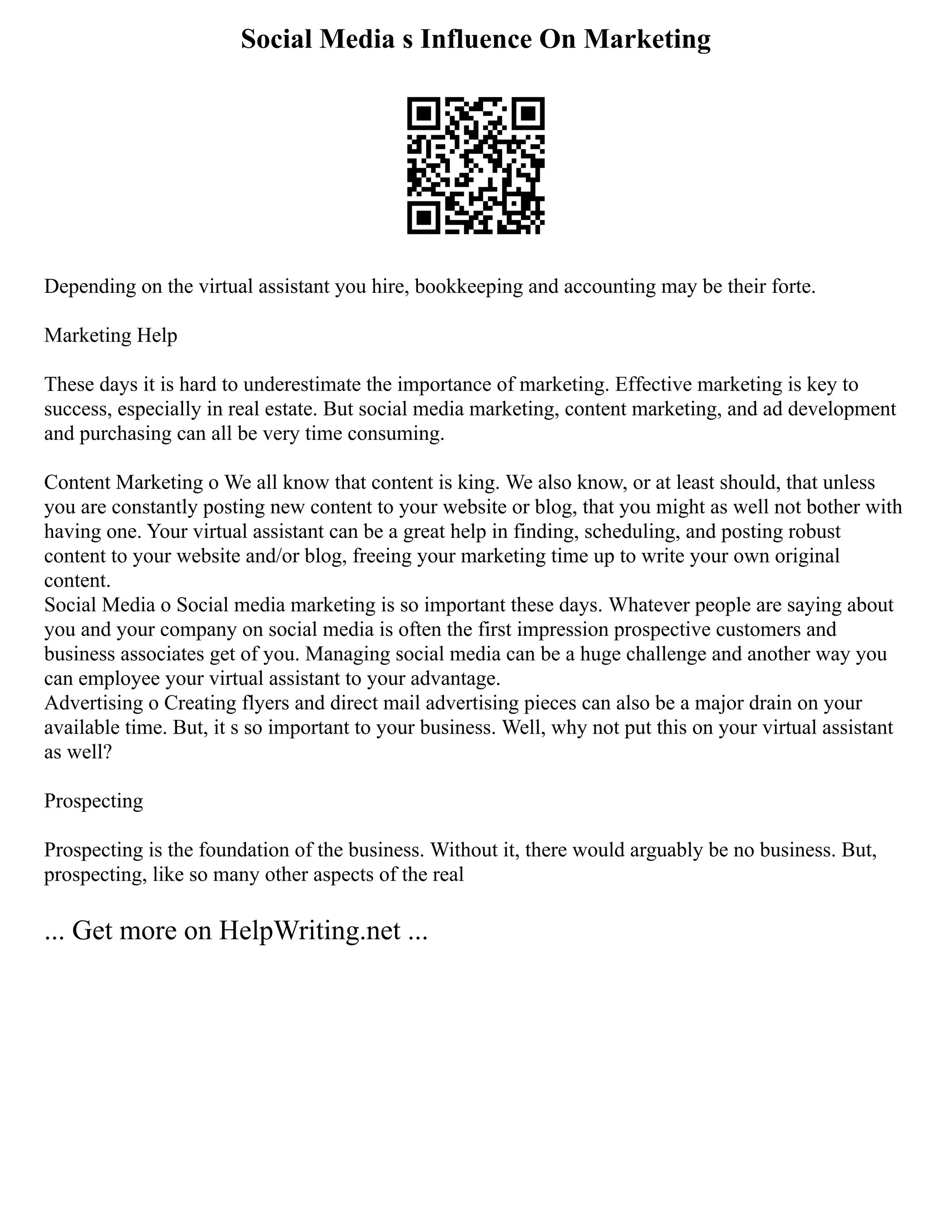 Social Media s Influence On Marketing
Depending on the virtual assistant you hire, bookkeeping and accounting may be their forte.
Marketing Help
These days it is hard to underestimate the importance of marketing. Effective marketing is key to
success, especially in real estate. But social media marketing, content marketing, and ad development
and purchasing can all be very time consuming.
Content Marketing o We all know that content is king. We also know, or at least should, that unless
you are constantly posting new content to your website or blog, that you might as well not bother with
having one. Your virtual assistant can be a great help in finding, scheduling, and posting robust
content to your website and/or blog, freeing your marketing time up to write your own original
content.
Social Media o Social media marketing is so important these days. Whatever people are saying about
you and your company on social media is often the first impression prospective customers and
business associates get of you. Managing social media can be a huge challenge and another way you
can employee your virtual assistant to your advantage.
Advertising o Creating flyers and direct mail advertising pieces can also be a major drain on your
available time. But, it s so important to your business. Well, why not put this on your virtual assistant
as well?
Prospecting
Prospecting is the foundation of the business. Without it, there would arguably be no business. But,
prospecting, like so many other aspects of the real
... Get more on HelpWriting.net ...
 
