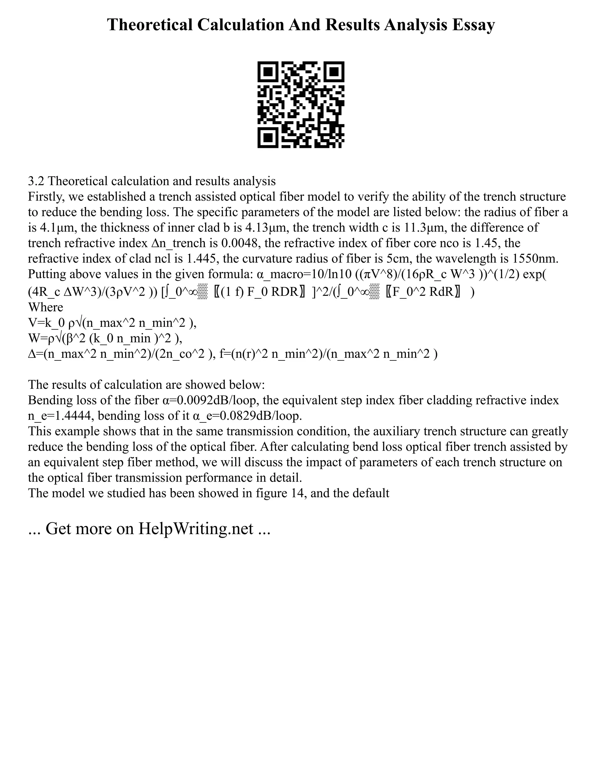 Theoretical Calculation And Results Analysis Essay
3.2 Theoretical calculation and results analysis
Firstly, we established a trench assisted optical fiber model to verify the ability of the trench structure
to reduce the bending loss. The specific parameters of the model are listed below: the radius of fiber a
is 4.1μm, the thickness of inner clad b is 4.13μm, the trench width c is 11.3μm, the difference of
trench refractive index ∆n_trench is 0.0048, the refractive index of fiber core nco is 1.45, the
refractive index of clad ncl is 1.445, the curvature radius of fiber is 5cm, the wavelength is 1550nm.
Putting above values in the given formula: α_macro=10/ln⁡
10 ((πV^8)/(16ρR_c W^3 ))^(1/2) exp⁡
(
(4R_c ∆W^3)/(3ρV^2 )) [∫_0^∞▒〖(1 f) F_0 RDR〗]^2/(∫_0^∞▒〖F_0^2 RdR〗 )
Where
V=k_0 ρ√(n_max^2 n_min^2 ),
W=ρ√(β^2 (k_0 n_min )^2 ),
∆=(n_max^2 n_min^2)/(2n_co^2 ), f=(n(r)^2 n_min^2)/(n_max^2 n_min^2 )
The results of calculation are showed below:
Bending loss of the fiber α=0.0092dB/loop, the equivalent step index fiber cladding refractive index
n_e=1.4444, bending loss of it α_e=0.0829dB/loop.
This example shows that in the same transmission condition, the auxiliary trench structure can greatly
reduce the bending loss of the optical fiber. After calculating bend loss optical fiber trench assisted by
an equivalent step fiber method, we will discuss the impact of parameters of each trench structure on
the optical fiber transmission performance in detail.
The model we studied has been showed in figure 14, and the default
... Get more on HelpWriting.net ...
 