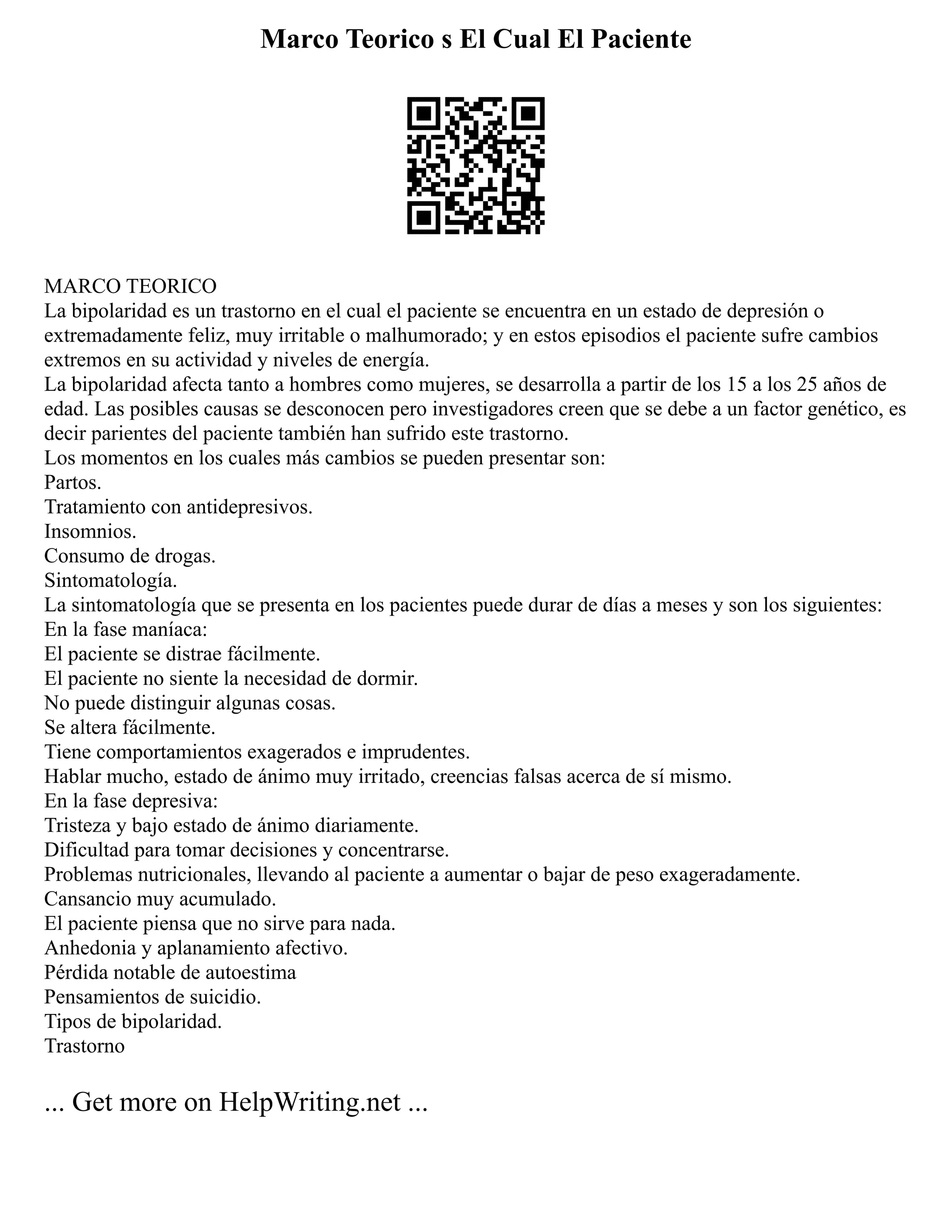 Marco Teorico s El Cual El Paciente
MARCO TEORICO
La bipolaridad es un trastorno en el cual el paciente se encuentra en un estado de depresión o
extremadamente feliz, muy irritable o malhumorado; y en estos episodios el paciente sufre cambios
extremos en su actividad y niveles de energía.
La bipolaridad afecta tanto a hombres como mujeres, se desarrolla a partir de los 15 a los 25 años de
edad. Las posibles causas se desconocen pero investigadores creen que se debe a un factor genético, es
decir parientes del paciente también han sufrido este trastorno.
Los momentos en los cuales más cambios se pueden presentar son:
Partos.
Tratamiento con antidepresivos.
Insomnios.
Consumo de drogas.
Sintomatología.
La sintomatología que se presenta en los pacientes puede durar de días a meses y son los siguientes:
En la fase maníaca:
El paciente se distrae fácilmente.
El paciente no siente la necesidad de dormir.
No puede distinguir algunas cosas.
Se altera fácilmente.
Tiene comportamientos exagerados e imprudentes.
Hablar mucho, estado de ánimo muy irritado, creencias falsas acerca de sí mismo.
En la fase depresiva:
Tristeza y bajo estado de ánimo diariamente.
Dificultad para tomar decisiones y concentrarse.
Problemas nutricionales, llevando al paciente a aumentar o bajar de peso exageradamente.
Cansancio muy acumulado.
El paciente piensa que no sirve para nada.
Anhedonia y aplanamiento afectivo.
Pérdida notable de autoestima
Pensamientos de suicidio.
Tipos de bipolaridad.
Trastorno
... Get more on HelpWriting.net ...
 