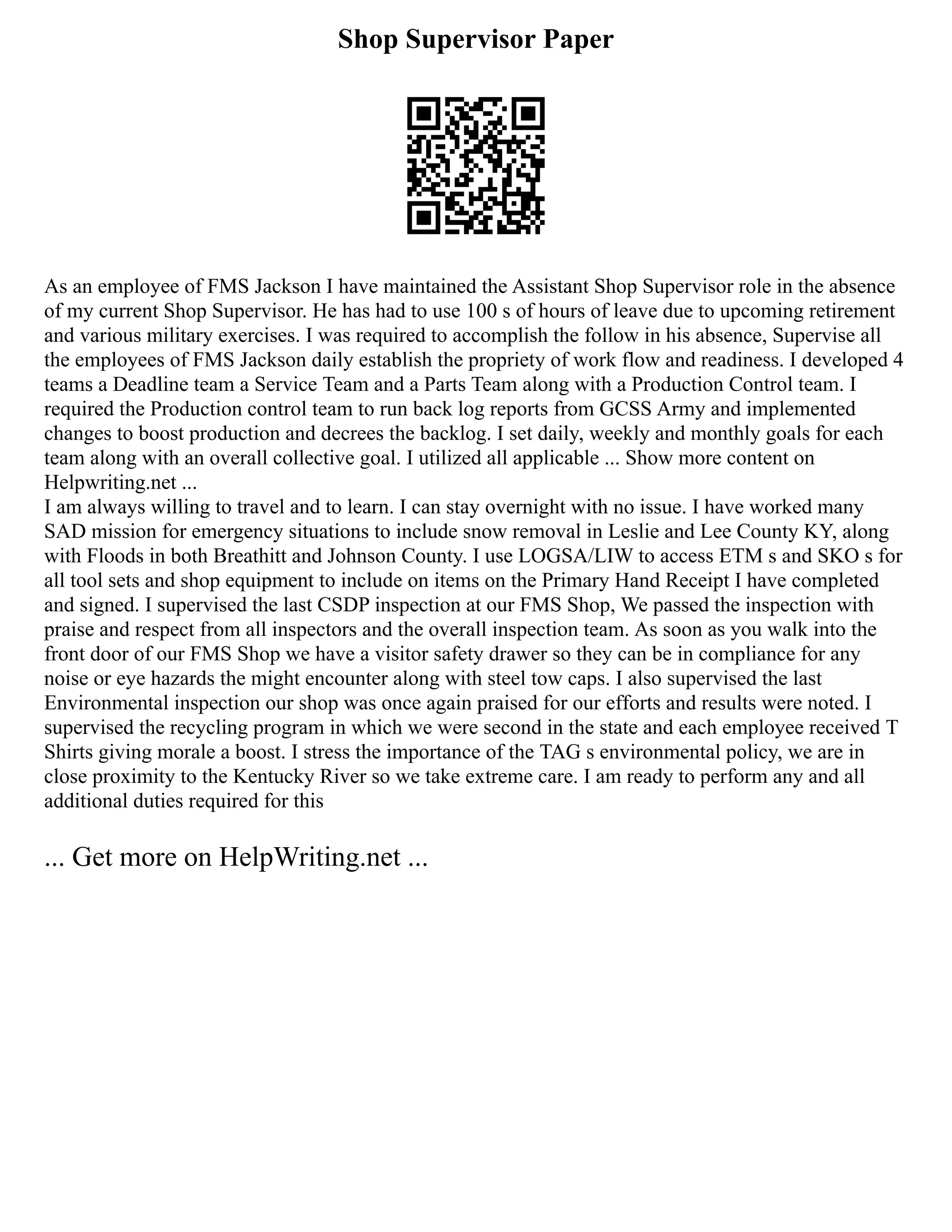 Shop Supervisor Paper
As an employee of FMS Jackson I have maintained the Assistant Shop Supervisor role in the absence
of my current Shop Supervisor. He has had to use 100 s of hours of leave due to upcoming retirement
and various military exercises. I was required to accomplish the follow in his absence, Supervise all
the employees of FMS Jackson daily establish the propriety of work flow and readiness. I developed 4
teams a Deadline team a Service Team and a Parts Team along with a Production Control team. I
required the Production control team to run back log reports from GCSS Army and implemented
changes to boost production and decrees the backlog. I set daily, weekly and monthly goals for each
team along with an overall collective goal. I utilized all applicable ... Show more content on
Helpwriting.net ...
I am always willing to travel and to learn. I can stay overnight with no issue. I have worked many
SAD mission for emergency situations to include snow removal in Leslie and Lee County KY, along
with Floods in both Breathitt and Johnson County. I use LOGSA/LIW to access ETM s and SKO s for
all tool sets and shop equipment to include on items on the Primary Hand Receipt I have completed
and signed. I supervised the last CSDP inspection at our FMS Shop, We passed the inspection with
praise and respect from all inspectors and the overall inspection team. As soon as you walk into the
front door of our FMS Shop we have a visitor safety drawer so they can be in compliance for any
noise or eye hazards the might encounter along with steel tow caps. I also supervised the last
Environmental inspection our shop was once again praised for our efforts and results were noted. I
supervised the recycling program in which we were second in the state and each employee received T
Shirts giving morale a boost. I stress the importance of the TAG s environmental policy, we are in
close proximity to the Kentucky River so we take extreme care. I am ready to perform any and all
additional duties required for this
... Get more on HelpWriting.net ...
 