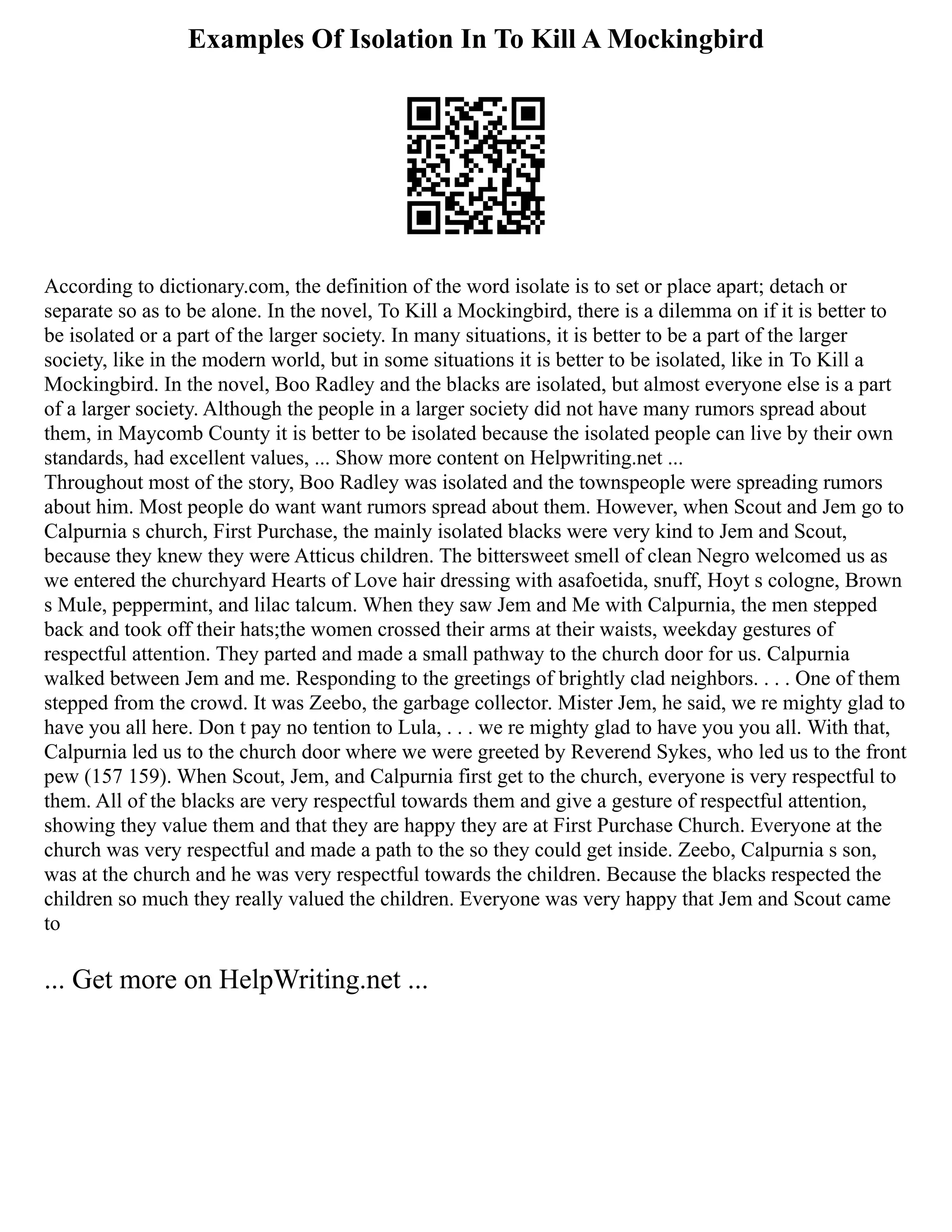 Examples Of Isolation In To Kill A Mockingbird
According to dictionary.com, the definition of the word isolate is to set or place apart; detach or
separate so as to be alone. In the novel, To Kill a Mockingbird, there is a dilemma on if it is better to
be isolated or a part of the larger society. In many situations, it is better to be a part of the larger
society, like in the modern world, but in some situations it is better to be isolated, like in To Kill a
Mockingbird. In the novel, Boo Radley and the blacks are isolated, but almost everyone else is a part
of a larger society. Although the people in a larger society did not have many rumors spread about
them, in Maycomb County it is better to be isolated because the isolated people can live by their own
standards, had excellent values, ... Show more content on Helpwriting.net ...
Throughout most of the story, Boo Radley was isolated and the townspeople were spreading rumors
about him. Most people do want want rumors spread about them. However, when Scout and Jem go to
Calpurnia s church, First Purchase, the mainly isolated blacks were very kind to Jem and Scout,
because they knew they were Atticus children. The bittersweet smell of clean Negro welcomed us as
we entered the churchyard Hearts of Love hair dressing with asafoetida, snuff, Hoyt s cologne, Brown
s Mule, peppermint, and lilac talcum. When they saw Jem and Me with Calpurnia, the men stepped
back and took off their hats;the women crossed their arms at their waists, weekday gestures of
respectful attention. They parted and made a small pathway to the church door for us. Calpurnia
walked between Jem and me. Responding to the greetings of brightly clad neighbors. . . . One of them
stepped from the crowd. It was Zeebo, the garbage collector. Mister Jem, he said, we re mighty glad to
have you all here. Don t pay no tention to Lula, . . . we re mighty glad to have you you all. With that,
Calpurnia led us to the church door where we were greeted by Reverend Sykes, who led us to the front
pew (157 159). When Scout, Jem, and Calpurnia first get to the church, everyone is very respectful to
them. All of the blacks are very respectful towards them and give a gesture of respectful attention,
showing they value them and that they are happy they are at First Purchase Church. Everyone at the
church was very respectful and made a path to the so they could get inside. Zeebo, Calpurnia s son,
was at the church and he was very respectful towards the children. Because the blacks respected the
children so much they really valued the children. Everyone was very happy that Jem and Scout came
to
... Get more on HelpWriting.net ...
 