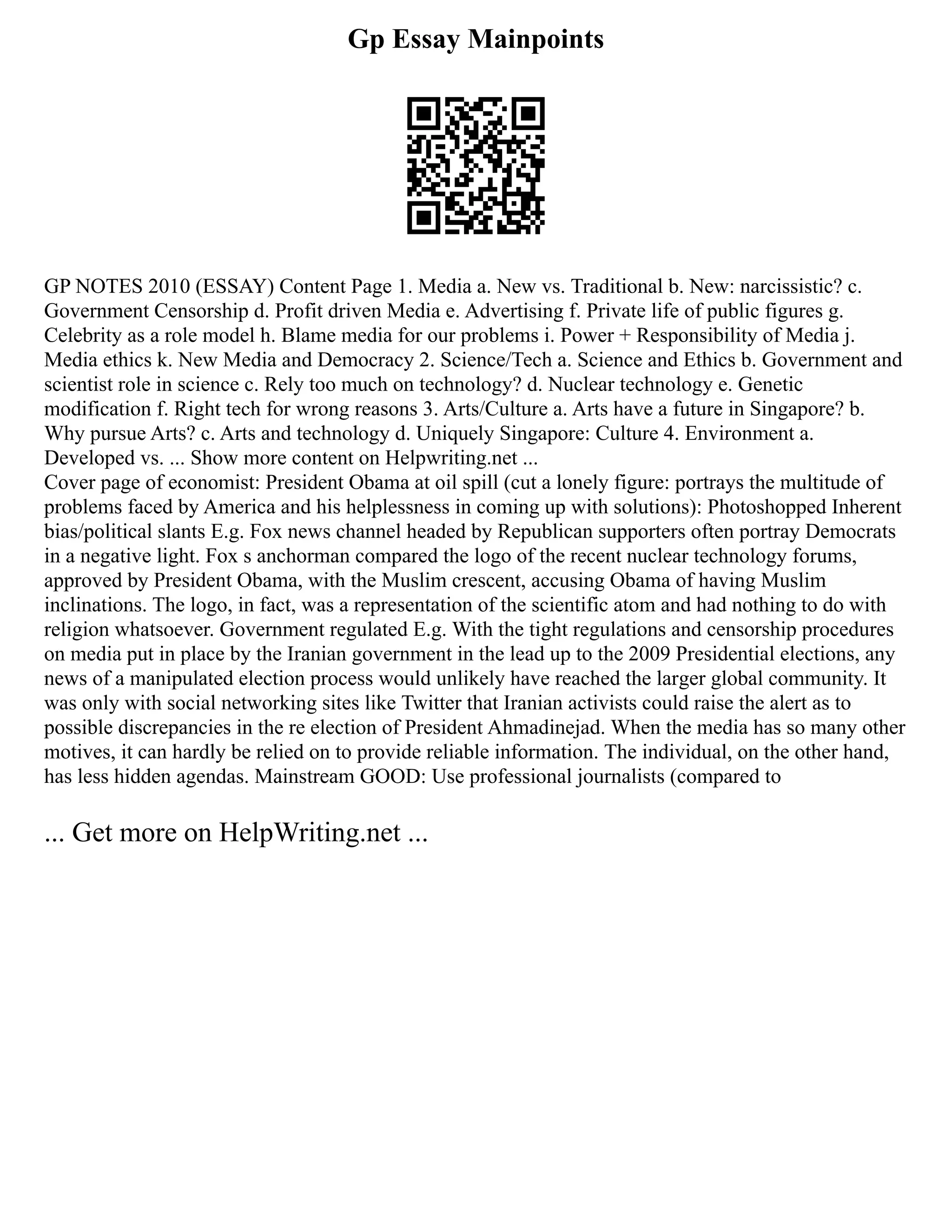 Gp Essay Mainpoints
GP NOTES 2010 (ESSAY) Content Page 1. Media a. New vs. Traditional b. New: narcissistic? c.
Government Censorship d. Profit driven Media e. Advertising f. Private life of public figures g.
Celebrity as a role model h. Blame media for our problems i. Power + Responsibility of Media j.
Media ethics k. New Media and Democracy 2. Science/Tech a. Science and Ethics b. Government and
scientist role in science c. Rely too much on technology? d. Nuclear technology e. Genetic
modification f. Right tech for wrong reasons 3. Arts/Culture a. Arts have a future in Singapore? b.
Why pursue Arts? c. Arts and technology d. Uniquely Singapore: Culture 4. Environment a.
Developed vs. ... Show more content on Helpwriting.net ...
Cover page of economist: President Obama at oil spill (cut a lonely figure: portrays the multitude of
problems faced by America and his helplessness in coming up with solutions): Photoshopped Inherent
bias/political slants E.g. Fox news channel headed by Republican supporters often portray Democrats
in a negative light. Fox s anchorman compared the logo of the recent nuclear technology forums,
approved by President Obama, with the Muslim crescent, accusing Obama of having Muslim
inclinations. The logo, in fact, was a representation of the scientific atom and had nothing to do with
religion whatsoever. Government regulated E.g. With the tight regulations and censorship procedures
on media put in place by the Iranian government in the lead up to the 2009 Presidential elections, any
news of a manipulated election process would unlikely have reached the larger global community. It
was only with social networking sites like Twitter that Iranian activists could raise the alert as to
possible discrepancies in the re election of President Ahmadinejad. When the media has so many other
motives, it can hardly be relied on to provide reliable information. The individual, on the other hand,
has less hidden agendas. Mainstream GOOD: Use professional journalists (compared to
... Get more on HelpWriting.net ...
 