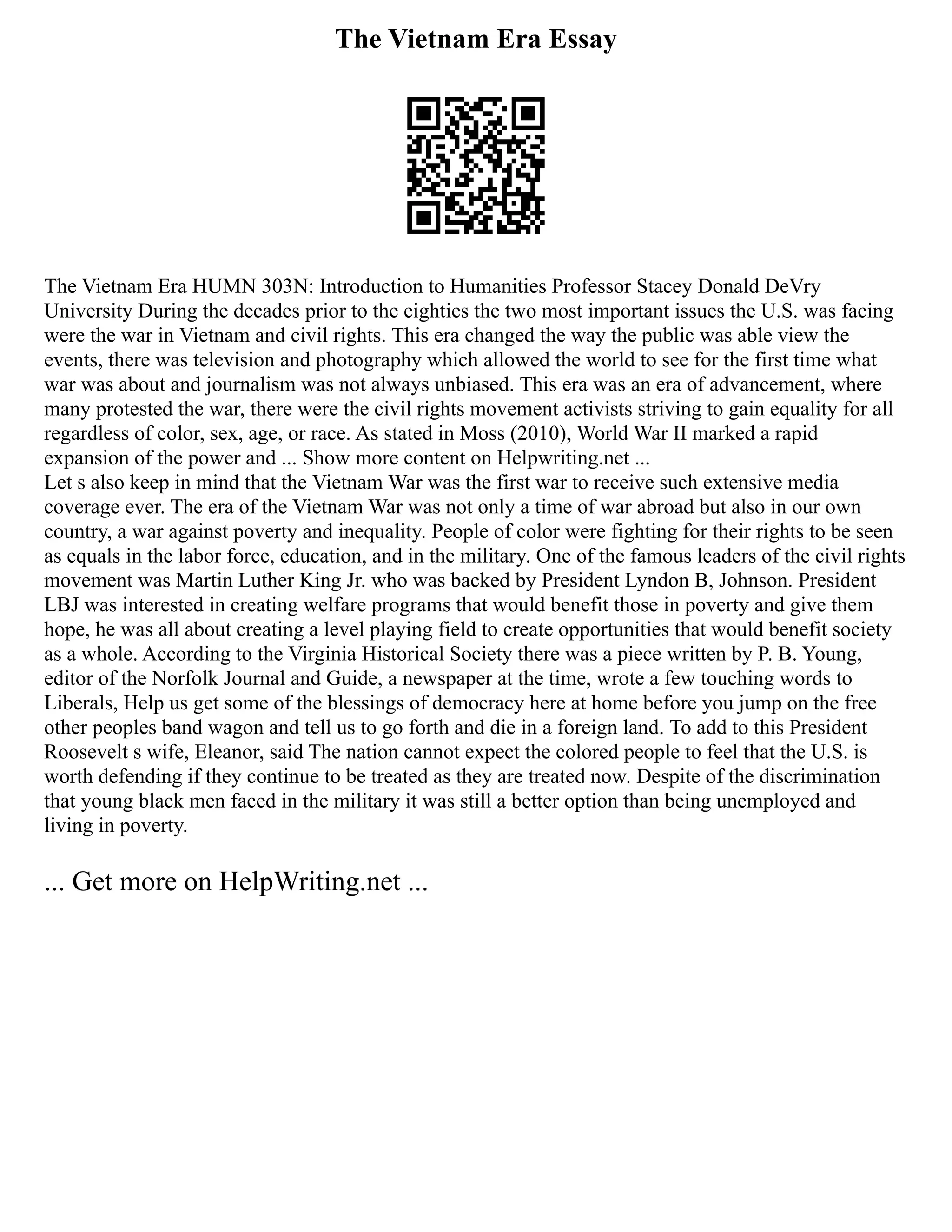 The Vietnam Era Essay
The Vietnam Era HUMN 303N: Introduction to Humanities Professor Stacey Donald DeVry
University During the decades prior to the eighties the two most important issues the U.S. was facing
were the war in Vietnam and civil rights. This era changed the way the public was able view the
events, there was television and photography which allowed the world to see for the first time what
war was about and journalism was not always unbiased. This era was an era of advancement, where
many protested the war, there were the civil rights movement activists striving to gain equality for all
regardless of color, sex, age, or race. As stated in Moss (2010), World War II marked a rapid
expansion of the power and ... Show more content on Helpwriting.net ...
Let s also keep in mind that the Vietnam War was the first war to receive such extensive media
coverage ever. The era of the Vietnam War was not only a time of war abroad but also in our own
country, a war against poverty and inequality. People of color were fighting for their rights to be seen
as equals in the labor force, education, and in the military. One of the famous leaders of the civil rights
movement was Martin Luther King Jr. who was backed by President Lyndon B, Johnson. President
LBJ was interested in creating welfare programs that would benefit those in poverty and give them
hope, he was all about creating a level playing field to create opportunities that would benefit society
as a whole. According to the Virginia Historical Society there was a piece written by P. B. Young,
editor of the Norfolk Journal and Guide, a newspaper at the time, wrote a few touching words to
Liberals, Help us get some of the blessings of democracy here at home before you jump on the free
other peoples band wagon and tell us to go forth and die in a foreign land. To add to this President
Roosevelt s wife, Eleanor, said The nation cannot expect the colored people to feel that the U.S. is
worth defending if they continue to be treated as they are treated now. Despite of the discrimination
that young black men faced in the military it was still a better option than being unemployed and
living in poverty.
... Get more on HelpWriting.net ...
 