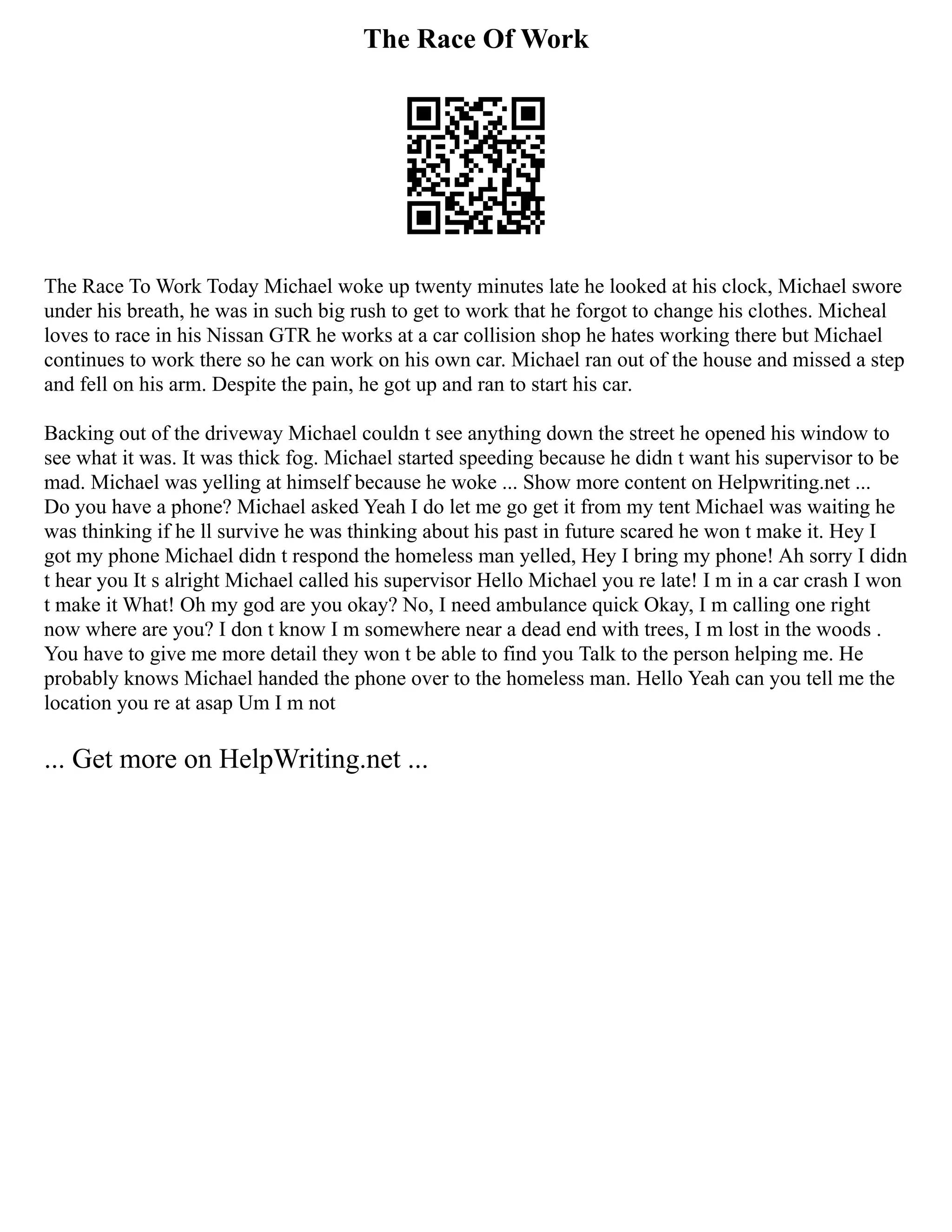 The Race Of Work
The Race To Work Today Michael woke up twenty minutes late he looked at his clock, Michael swore
under his breath, he was in such big rush to get to work that he forgot to change his clothes. Micheal
loves to race in his Nissan GTR he works at a car collision shop he hates working there but Michael
continues to work there so he can work on his own car. Michael ran out of the house and missed a step
and fell on his arm. Despite the pain, he got up and ran to start his car.
Backing out of the driveway Michael couldn t see anything down the street he opened his window to
see what it was. It was thick fog. Michael started speeding because he didn t want his supervisor to be
mad. Michael was yelling at himself because he woke ... Show more content on Helpwriting.net ...
Do you have a phone? Michael asked Yeah I do let me go get it from my tent Michael was waiting he
was thinking if he ll survive he was thinking about his past in future scared he won t make it. Hey I
got my phone Michael didn t respond the homeless man yelled, Hey I bring my phone! Ah sorry I didn
t hear you It s alright Michael called his supervisor Hello Michael you re late! I m in a car crash I won
t make it What! Oh my god are you okay? No, I need ambulance quick Okay, I m calling one right
now where are you? I don t know I m somewhere near a dead end with trees, I m lost in the woods .
You have to give me more detail they won t be able to find you Talk to the person helping me. He
probably knows Michael handed the phone over to the homeless man. Hello Yeah can you tell me the
location you re at asap Um I m not
... Get more on HelpWriting.net ...
 