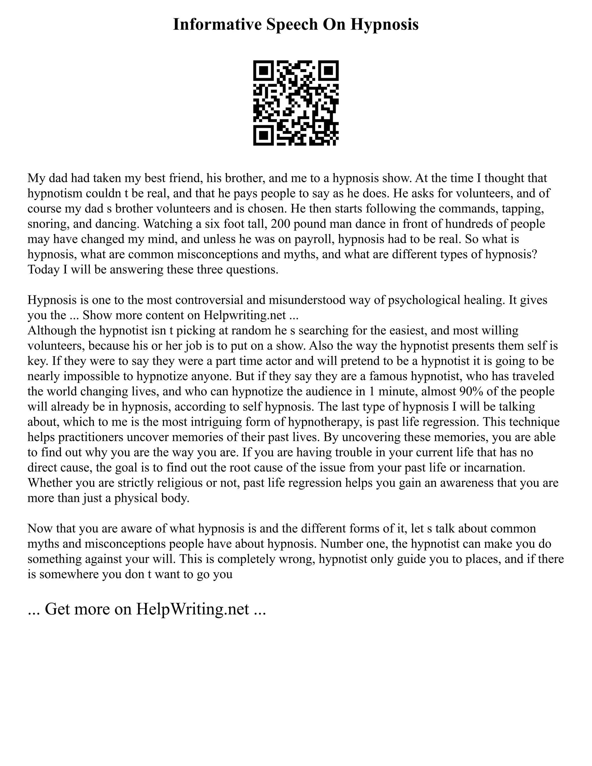 Informative Speech On Hypnosis
My dad had taken my best friend, his brother, and me to a hypnosis show. At the time I thought that
hypnotism couldn t be real, and that he pays people to say as he does. He asks for volunteers, and of
course my dad s brother volunteers and is chosen. He then starts following the commands, tapping,
snoring, and dancing. Watching a six foot tall, 200 pound man dance in front of hundreds of people
may have changed my mind, and unless he was on payroll, hypnosis had to be real. So what is
hypnosis, what are common misconceptions and myths, and what are different types of hypnosis?
Today I will be answering these three questions.
Hypnosis is one to the most controversial and misunderstood way of psychological healing. It gives
you the ... Show more content on Helpwriting.net ...
Although the hypnotist isn t picking at random he s searching for the easiest, and most willing
volunteers, because his or her job is to put on a show. Also the way the hypnotist presents them self is
key. If they were to say they were a part time actor and will pretend to be a hypnotist it is going to be
nearly impossible to hypnotize anyone. But if they say they are a famous hypnotist, who has traveled
the world changing lives, and who can hypnotize the audience in 1 minute, almost 90% of the people
will already be in hypnosis, according to self hypnosis. The last type of hypnosis I will be talking
about, which to me is the most intriguing form of hypnotherapy, is past life regression. This technique
helps practitioners uncover memories of their past lives. By uncovering these memories, you are able
to find out why you are the way you are. If you are having trouble in your current life that has no
direct cause, the goal is to find out the root cause of the issue from your past life or incarnation.
Whether you are strictly religious or not, past life regression helps you gain an awareness that you are
more than just a physical body.
Now that you are aware of what hypnosis is and the different forms of it, let s talk about common
myths and misconceptions people have about hypnosis. Number one, the hypnotist can make you do
something against your will. This is completely wrong, hypnotist only guide you to places, and if there
is somewhere you don t want to go you
... Get more on HelpWriting.net ...
 