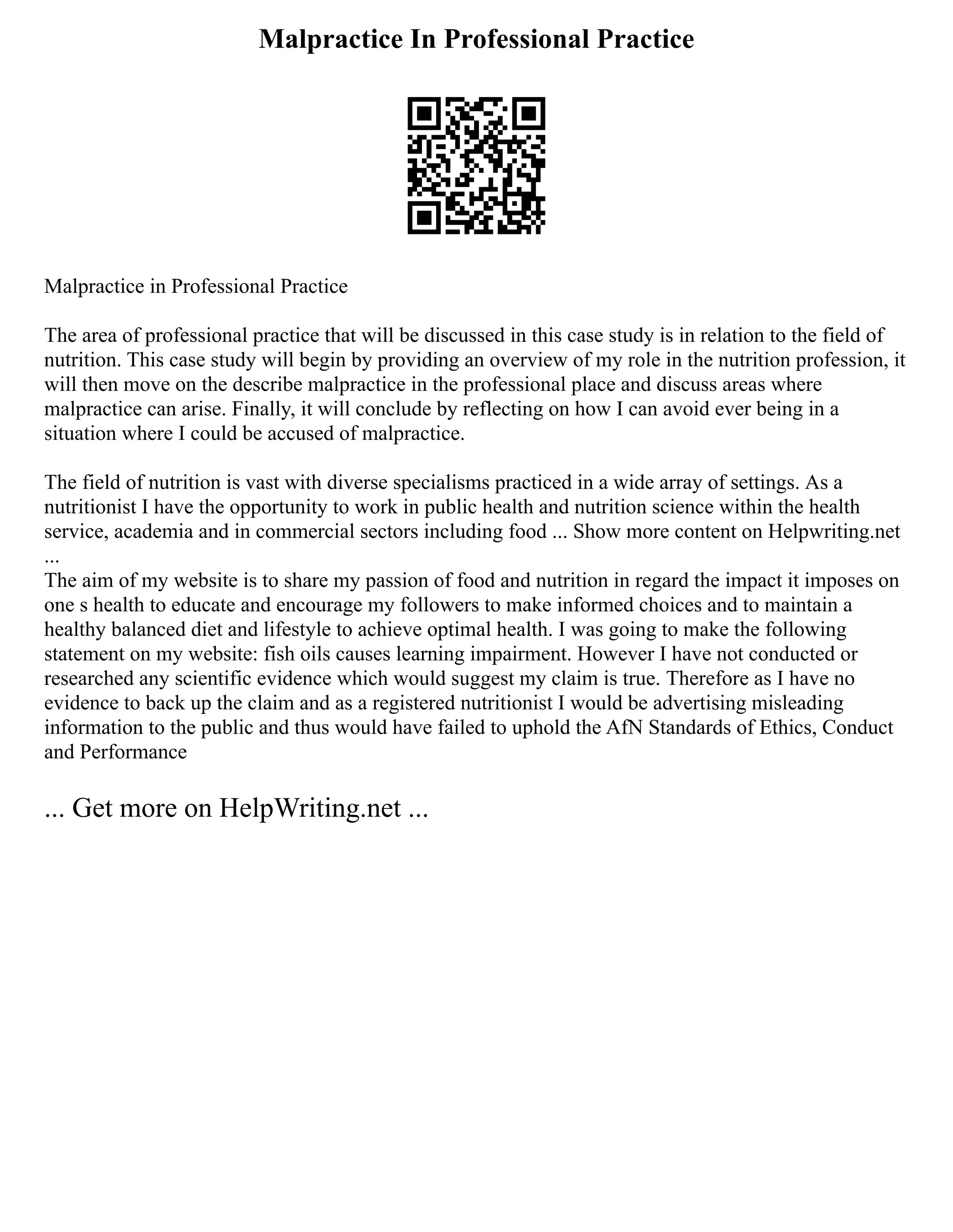 Malpractice In Professional Practice
Malpractice in Professional Practice
The area of professional practice that will be discussed in this case study is in relation to the field of
nutrition. This case study will begin by providing an overview of my role in the nutrition profession, it
will then move on the describe malpractice in the professional place and discuss areas where
malpractice can arise. Finally, it will conclude by reflecting on how I can avoid ever being in a
situation where I could be accused of malpractice.
The field of nutrition is vast with diverse specialisms practiced in a wide array of settings. As a
nutritionist I have the opportunity to work in public health and nutrition science within the health
service, academia and in commercial sectors including food ... Show more content on Helpwriting.net
...
The aim of my website is to share my passion of food and nutrition in regard the impact it imposes on
one s health to educate and encourage my followers to make informed choices and to maintain a
healthy balanced diet and lifestyle to achieve optimal health. I was going to make the following
statement on my website: fish oils causes learning impairment. However I have not conducted or
researched any scientific evidence which would suggest my claim is true. Therefore as I have no
evidence to back up the claim and as a registered nutritionist I would be advertising misleading
information to the public and thus would have failed to uphold the AfN Standards of Ethics, Conduct
and Performance
... Get more on HelpWriting.net ...
 