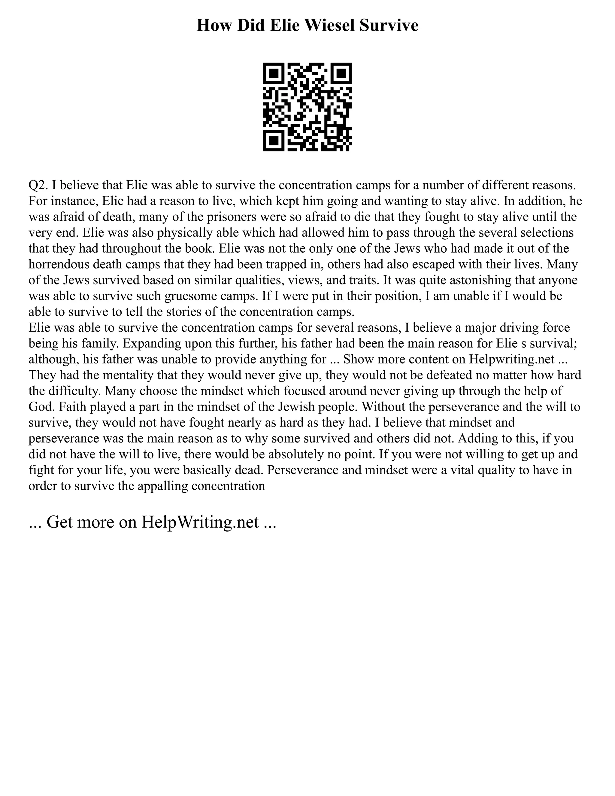 How Did Elie Wiesel Survive
Q2. I believe that Elie was able to survive the concentration camps for a number of different reasons.
For instance, Elie had a reason to live, which kept him going and wanting to stay alive. In addition, he
was afraid of death, many of the prisoners were so afraid to die that they fought to stay alive until the
very end. Elie was also physically able which had allowed him to pass through the several selections
that they had throughout the book. Elie was not the only one of the Jews who had made it out of the
horrendous death camps that they had been trapped in, others had also escaped with their lives. Many
of the Jews survived based on similar qualities, views, and traits. It was quite astonishing that anyone
was able to survive such gruesome camps. If I were put in their position, I am unable if I would be
able to survive to tell the stories of the concentration camps.
Elie was able to survive the concentration camps for several reasons, I believe a major driving force
being his family. Expanding upon this further, his father had been the main reason for Elie s survival;
although, his father was unable to provide anything for ... Show more content on Helpwriting.net ...
They had the mentality that they would never give up, they would not be defeated no matter how hard
the difficulty. Many choose the mindset which focused around never giving up through the help of
God. Faith played a part in the mindset of the Jewish people. Without the perseverance and the will to
survive, they would not have fought nearly as hard as they had. I believe that mindset and
perseverance was the main reason as to why some survived and others did not. Adding to this, if you
did not have the will to live, there would be absolutely no point. If you were not willing to get up and
fight for your life, you were basically dead. Perseverance and mindset were a vital quality to have in
order to survive the appalling concentration
... Get more on HelpWriting.net ...
 