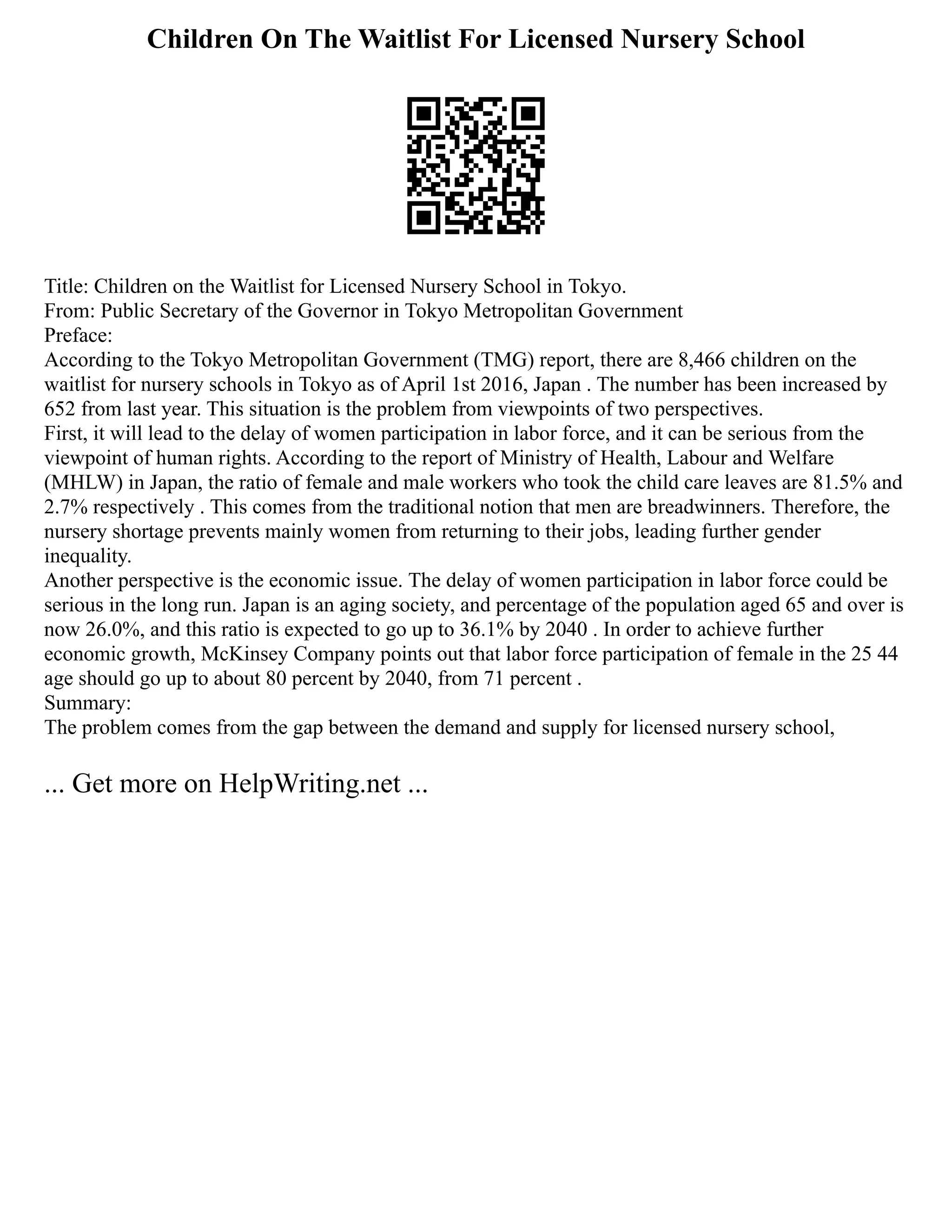 Children On The Waitlist For Licensed Nursery School
Title: Children on the Waitlist for Licensed Nursery School in Tokyo.
From: Public Secretary of the Governor in Tokyo Metropolitan Government
Preface:
According to the Tokyo Metropolitan Government (TMG) report, there are 8,466 children on the
waitlist for nursery schools in Tokyo as of April 1st 2016, Japan . The number has been increased by
652 from last year. This situation is the problem from viewpoints of two perspectives.
First, it will lead to the delay of women participation in labor force, and it can be serious from the
viewpoint of human rights. According to the report of Ministry of Health, Labour and Welfare
(MHLW) in Japan, the ratio of female and male workers who took the child care leaves are 81.5% and
2.7% respectively . This comes from the traditional notion that men are breadwinners. Therefore, the
nursery shortage prevents mainly women from returning to their jobs, leading further gender
inequality.
Another perspective is the economic issue. The delay of women participation in labor force could be
serious in the long run. Japan is an aging society, and percentage of the population aged 65 and over is
now 26.0%, and this ratio is expected to go up to 36.1% by 2040 . In order to achieve further
economic growth, McKinsey Company points out that labor force participation of female in the 25 44
age should go up to about 80 percent by 2040, from 71 percent .
Summary:
The problem comes from the gap between the demand and supply for licensed nursery school,
... Get more on HelpWriting.net ...
 