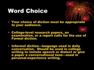 Word Choice Your choice of diction must be appropriate to your audience. College-level research papers, an examination, or a report calls for the use of Formal diction. Informal diction—language used in daily conversation.  Should be used in college writing to imitate speech or dialect or give a paper a conversational tone—used in personal-experience writing. 