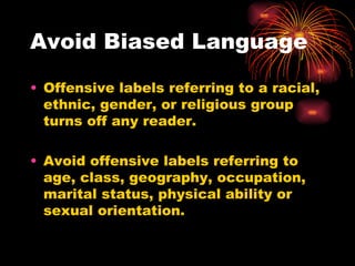 Avoid Biased Language Offensive labels referring to a racial, ethnic, gender, or religious group turns off any reader. Avoid offensive labels referring to age, class, geography, occupation, marital status, physical ability or sexual orientation. 