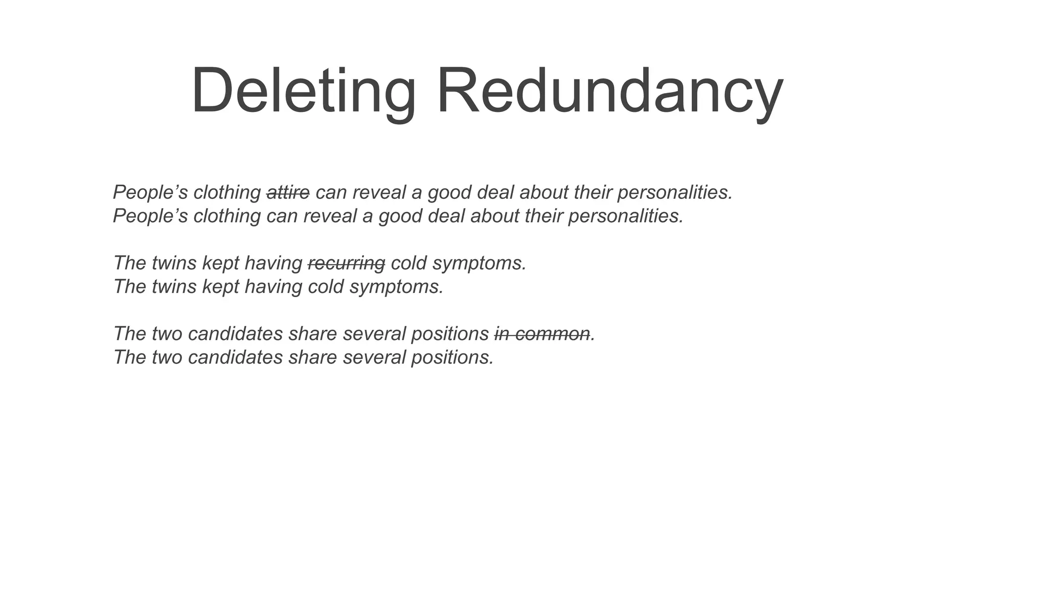 Deleting Redundancy
People’s clothing attire can reveal a good deal about their personalities.
People’s clothing can reveal a good deal about their personalities.
The twins kept having recurring cold symptoms.
The twins kept having cold symptoms.
The two candidates share several positions in common.
The two candidates share several positions.
 