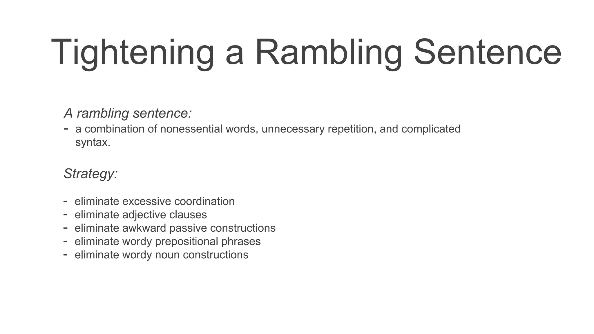 Tightening a Rambling Sentence
A rambling sentence:
- a combination of nonessential words, unnecessary repetition, and complicated
syntax.
Strategy:
- eliminate excessive coordination
- eliminate adjective clauses
- eliminate awkward passive constructions
- eliminate wordy prepositional phrases
- eliminate wordy noun constructions
 