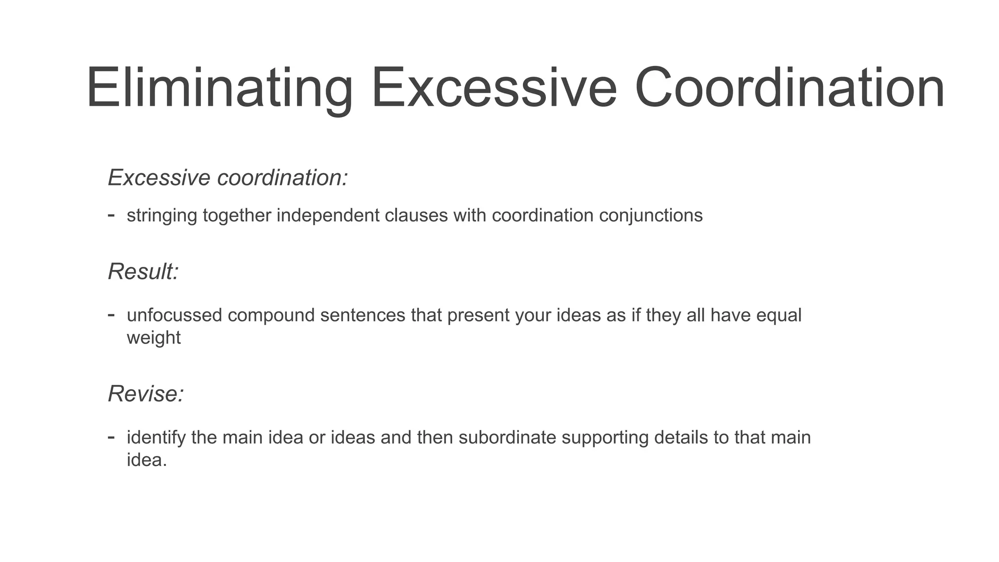Eliminating Excessive Coordination
Excessive coordination:
- stringing together independent clauses with coordination conjunctions
Result:
- unfocussed compound sentences that present your ideas as if they all have equal
weight
Revise:
- identify the main idea or ideas and then subordinate supporting details to that main
idea.
 