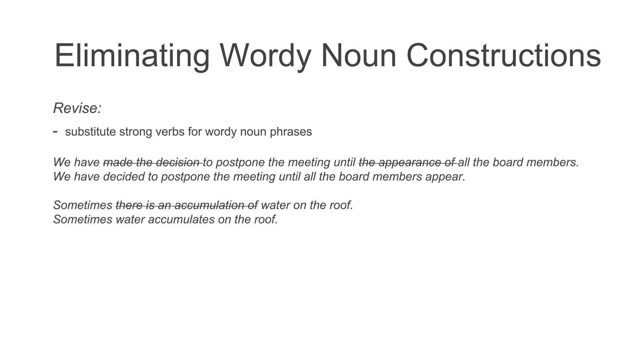 Eliminating Wordy Noun Constructions
Revise:
- substitute strong verbs for wordy noun phrases
We have made the decision to postpone the meeting until the appearance of all the board members.
We have decided to postpone the meeting until all the board members appear.
Sometimes there is an accumulation of water on the roof.
Sometimes water accumulates on the roof.
 