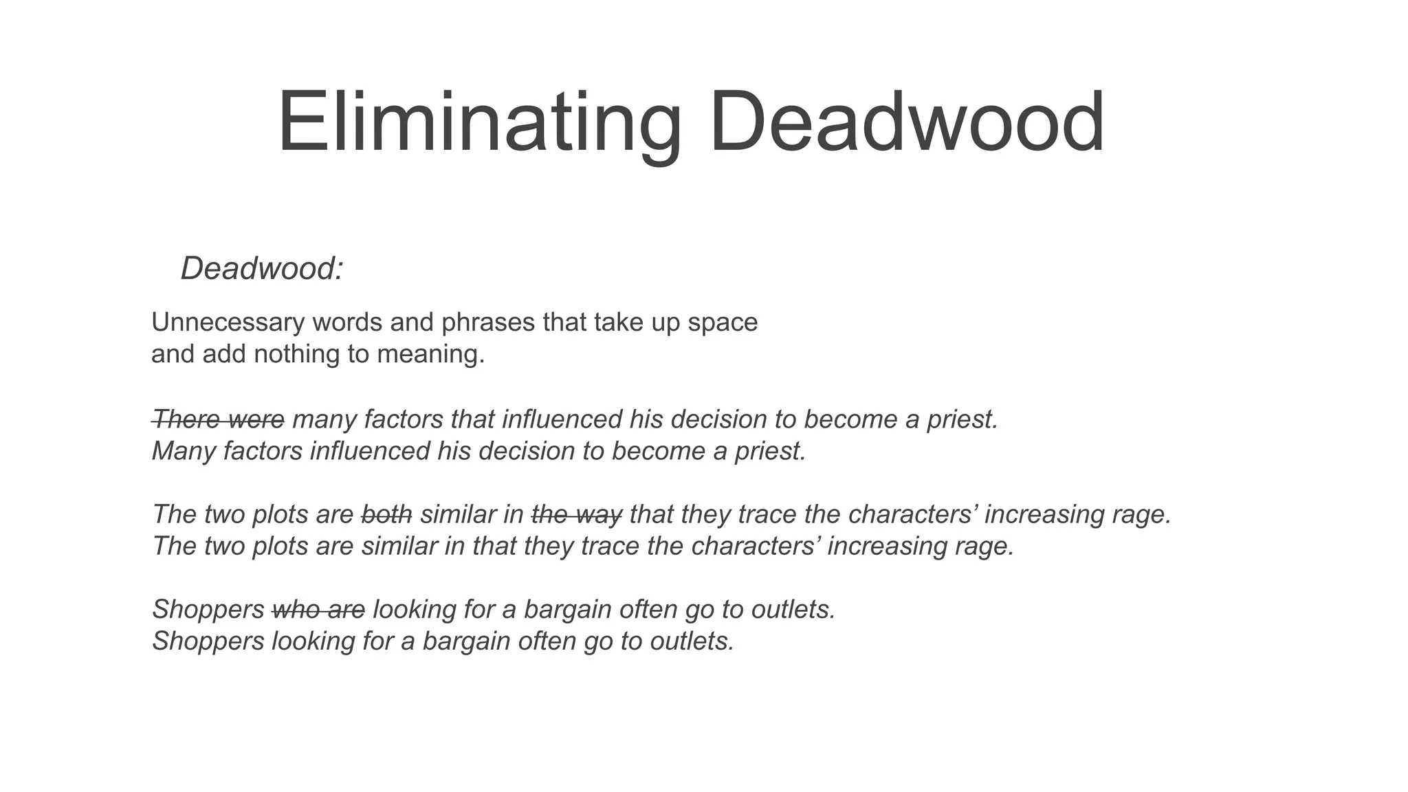 Eliminating Deadwood
Deadwood:
Unnecessary words and phrases that take up space
and add nothing to meaning.
There were many factors that influenced his decision to become a priest.
Many factors influenced his decision to become a priest.
The two plots are both similar in the way that they trace the characters’ increasing rage.
The two plots are similar in that they trace the characters’ increasing rage.
Shoppers who are looking for a bargain often go to outlets.
Shoppers looking for a bargain often go to outlets.
 