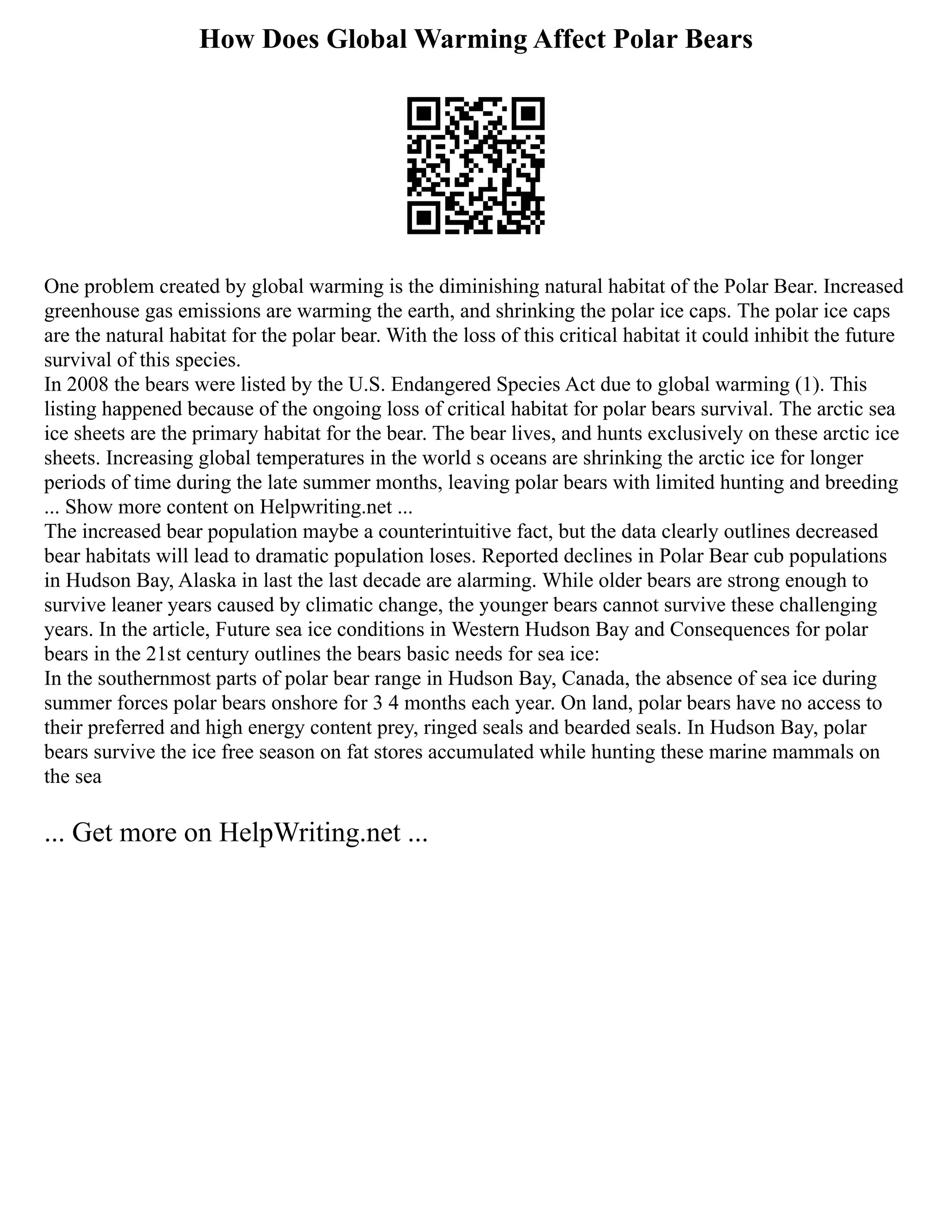 How Does Global Warming Affect Polar Bears
One problem created by global warming is the diminishing natural habitat of the Polar Bear. Increased
greenhouse gas emissions are warming the earth, and shrinking the polar ice caps. The polar ice caps
are the natural habitat for the polar bear. With the loss of this critical habitat it could inhibit the future
survival of this species.
In 2008 the bears were listed by the U.S. Endangered Species Act due to global warming (1). This
listing happened because of the ongoing loss of critical habitat for polar bears survival. The arctic sea
ice sheets are the primary habitat for the bear. The bear lives, and hunts exclusively on these arctic ice
sheets. Increasing global temperatures in the world s oceans are shrinking the arctic ice for longer
periods of time during the late summer months, leaving polar bears with limited hunting and breeding
... Show more content on Helpwriting.net ...
The increased bear population maybe a counterintuitive fact, but the data clearly outlines decreased
bear habitats will lead to dramatic population loses. Reported declines in Polar Bear cub populations
in Hudson Bay, Alaska in last the last decade are alarming. While older bears are strong enough to
survive leaner years caused by climatic change, the younger bears cannot survive these challenging
years. In the article, Future sea ice conditions in Western Hudson Bay and Consequences for polar
bears in the 21st century outlines the bears basic needs for sea ice:
In the southernmost parts of polar bear range in Hudson Bay, Canada, the absence of sea ice during
summer forces polar bears onshore for 3 4 months each year. On land, polar bears have no access to
their preferred and high energy content prey, ringed seals and bearded seals. In Hudson Bay, polar
bears survive the ice free season on fat stores accumulated while hunting these marine mammals on
the sea
... Get more on HelpWriting.net ...
 