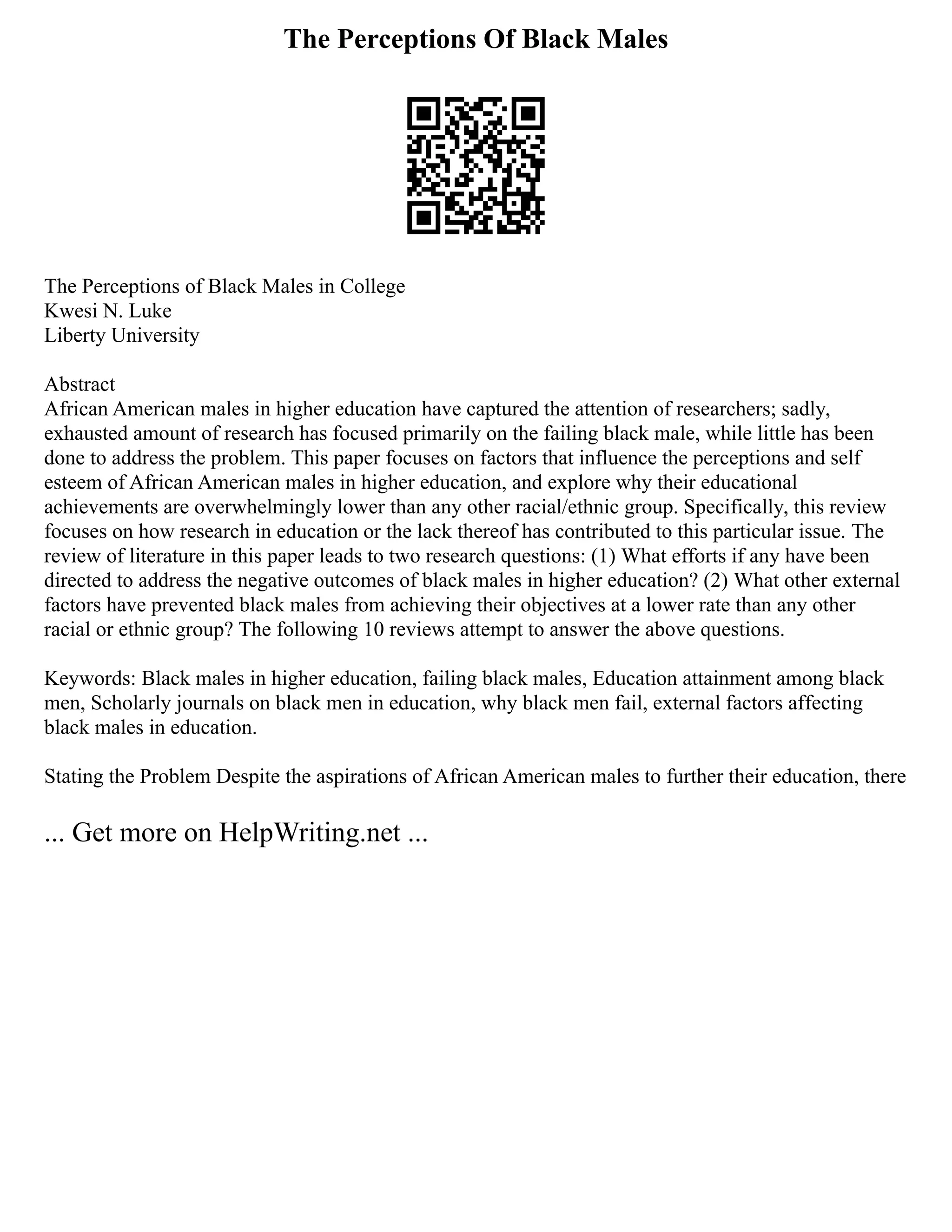 The Perceptions Of Black Males
The Perceptions of Black Males in College
Kwesi N. Luke
Liberty University
Abstract
African American males in higher education have captured the attention of researchers; sadly,
exhausted amount of research has focused primarily on the failing black male, while little has been
done to address the problem. This paper focuses on factors that influence the perceptions and self
esteem of African American males in higher education, and explore why their educational
achievements are overwhelmingly lower than any other racial/ethnic group. Specifically, this review
focuses on how research in education or the lack thereof has contributed to this particular issue. The
review of literature in this paper leads to two research questions: (1) What efforts if any have been
directed to address the negative outcomes of black males in higher education? (2) What other external
factors have prevented black males from achieving their objectives at a lower rate than any other
racial or ethnic group? The following 10 reviews attempt to answer the above questions.
Keywords: Black males in higher education, failing black males, Education attainment among black
men, Scholarly journals on black men in education, why black men fail, external factors affecting
black males in education.
Stating the Problem Despite the aspirations of African American males to further their education, there
... Get more on HelpWriting.net ...
 