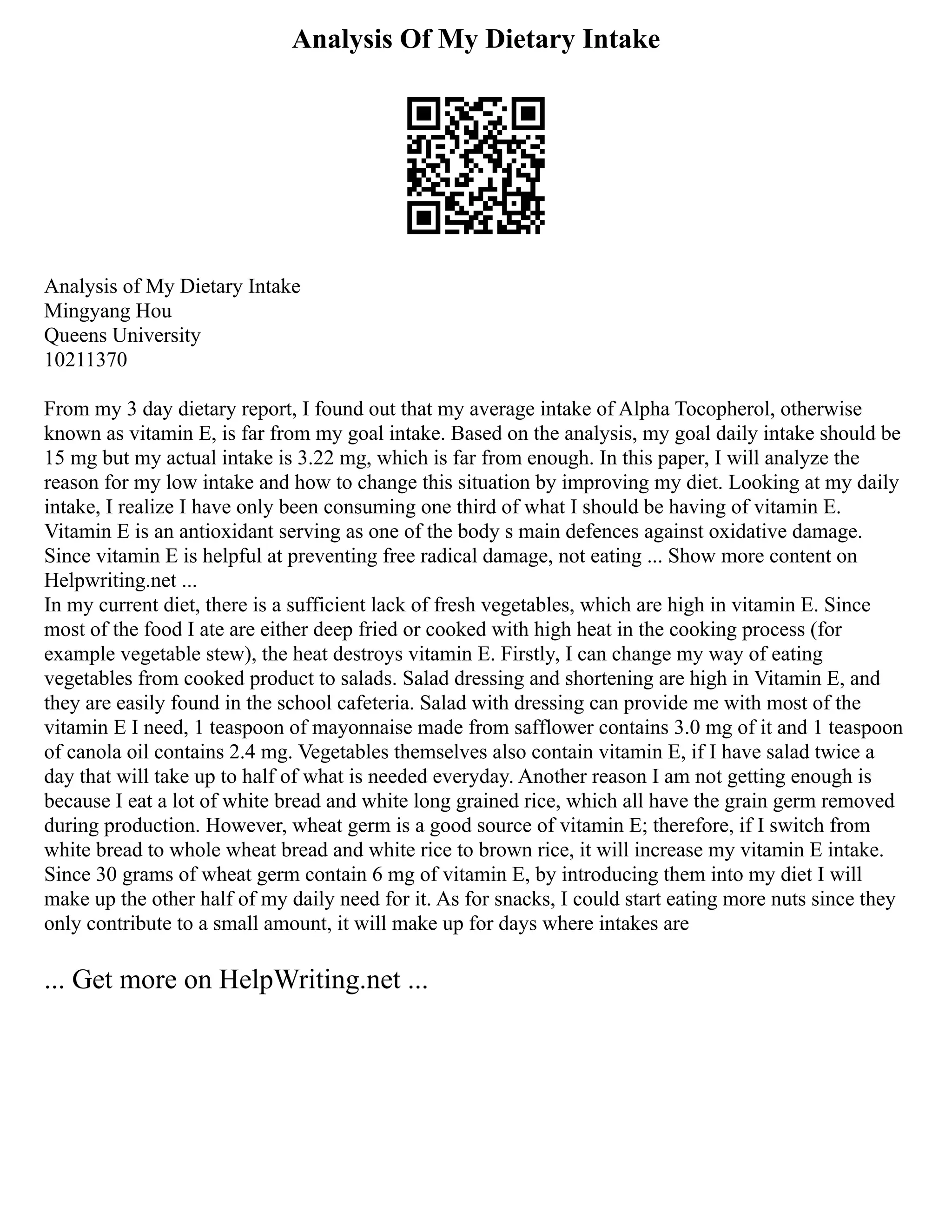 Analysis Of My Dietary Intake
Analysis of My Dietary Intake
Mingyang Hou
Queens University
10211370
From my 3 day dietary report, I found out that my average intake of Alpha Tocopherol, otherwise
known as vitamin E, is far from my goal intake. Based on the analysis, my goal daily intake should be
15 mg but my actual intake is 3.22 mg, which is far from enough. In this paper, I will analyze the
reason for my low intake and how to change this situation by improving my diet. Looking at my daily
intake, I realize I have only been consuming one third of what I should be having of vitamin E.
Vitamin E is an antioxidant serving as one of the body s main defences against oxidative damage.
Since vitamin E is helpful at preventing free radical damage, not eating ... Show more content on
Helpwriting.net ...
In my current diet, there is a sufficient lack of fresh vegetables, which are high in vitamin E. Since
most of the food I ate are either deep fried or cooked with high heat in the cooking process (for
example vegetable stew), the heat destroys vitamin E. Firstly, I can change my way of eating
vegetables from cooked product to salads. Salad dressing and shortening are high in Vitamin E, and
they are easily found in the school cafeteria. Salad with dressing can provide me with most of the
vitamin E I need, 1 teaspoon of mayonnaise made from safflower contains 3.0 mg of it and 1 teaspoon
of canola oil contains 2.4 mg. Vegetables themselves also contain vitamin E, if I have salad twice a
day that will take up to half of what is needed everyday. Another reason I am not getting enough is
because I eat a lot of white bread and white long grained rice, which all have the grain germ removed
during production. However, wheat germ is a good source of vitamin E; therefore, if I switch from
white bread to whole wheat bread and white rice to brown rice, it will increase my vitamin E intake.
Since 30 grams of wheat germ contain 6 mg of vitamin E, by introducing them into my diet I will
make up the other half of my daily need for it. As for snacks, I could start eating more nuts since they
only contribute to a small amount, it will make up for days where intakes are
... Get more on HelpWriting.net ...
 