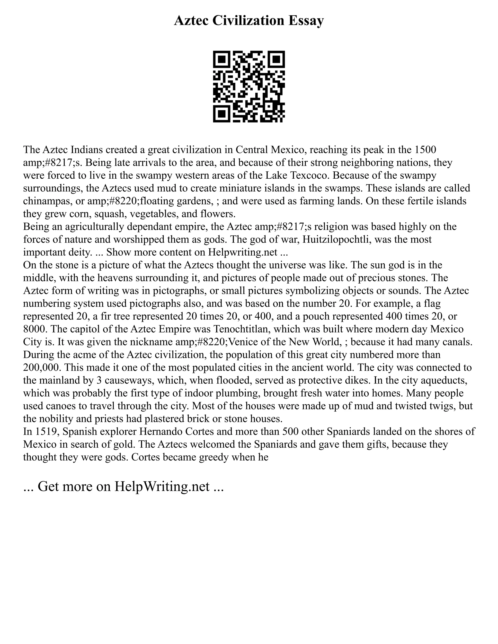 Aztec Civilization Essay
The Aztec Indians created a great civilization in Central Mexico, reaching its peak in the 1500
amp;#8217;s. Being late arrivals to the area, and because of their strong neighboring nations, they
were forced to live in the swampy western areas of the Lake Texcoco. Because of the swampy
surroundings, the Aztecs used mud to create miniature islands in the swamps. These islands are called
chinampas, or amp;#8220;floating gardens, ; and were used as farming lands. On these fertile islands
they grew corn, squash, vegetables, and flowers.
Being an agriculturally dependant empire, the Aztec amp;#8217;s religion was based highly on the
forces of nature and worshipped them as gods. The god of war, Huitzilopochtli, was the most
important deity. ... Show more content on Helpwriting.net ...
On the stone is a picture of what the Aztecs thought the universe was like. The sun god is in the
middle, with the heavens surrounding it, and pictures of people made out of precious stones. The
Aztec form of writing was in pictographs, or small pictures symbolizing objects or sounds. The Aztec
numbering system used pictographs also, and was based on the number 20. For example, a flag
represented 20, a fir tree represented 20 times 20, or 400, and a pouch represented 400 times 20, or
8000. The capitol of the Aztec Empire was Tenochtitlan, which was built where modern day Mexico
City is. It was given the nickname amp;#8220;Venice of the New World, ; because it had many canals.
During the acme of the Aztec civilization, the population of this great city numbered more than
200,000. This made it one of the most populated cities in the ancient world. The city was connected to
the mainland by 3 causeways, which, when flooded, served as protective dikes. In the city aqueducts,
which was probably the first type of indoor plumbing, brought fresh water into homes. Many people
used canoes to travel through the city. Most of the houses were made up of mud and twisted twigs, but
the nobility and priests had plastered brick or stone houses.
In 1519, Spanish explorer Hernando Cortes and more than 500 other Spaniards landed on the shores of
Mexico in search of gold. The Aztecs welcomed the Spaniards and gave them gifts, because they
thought they were gods. Cortes became greedy when he
... Get more on HelpWriting.net ...
 