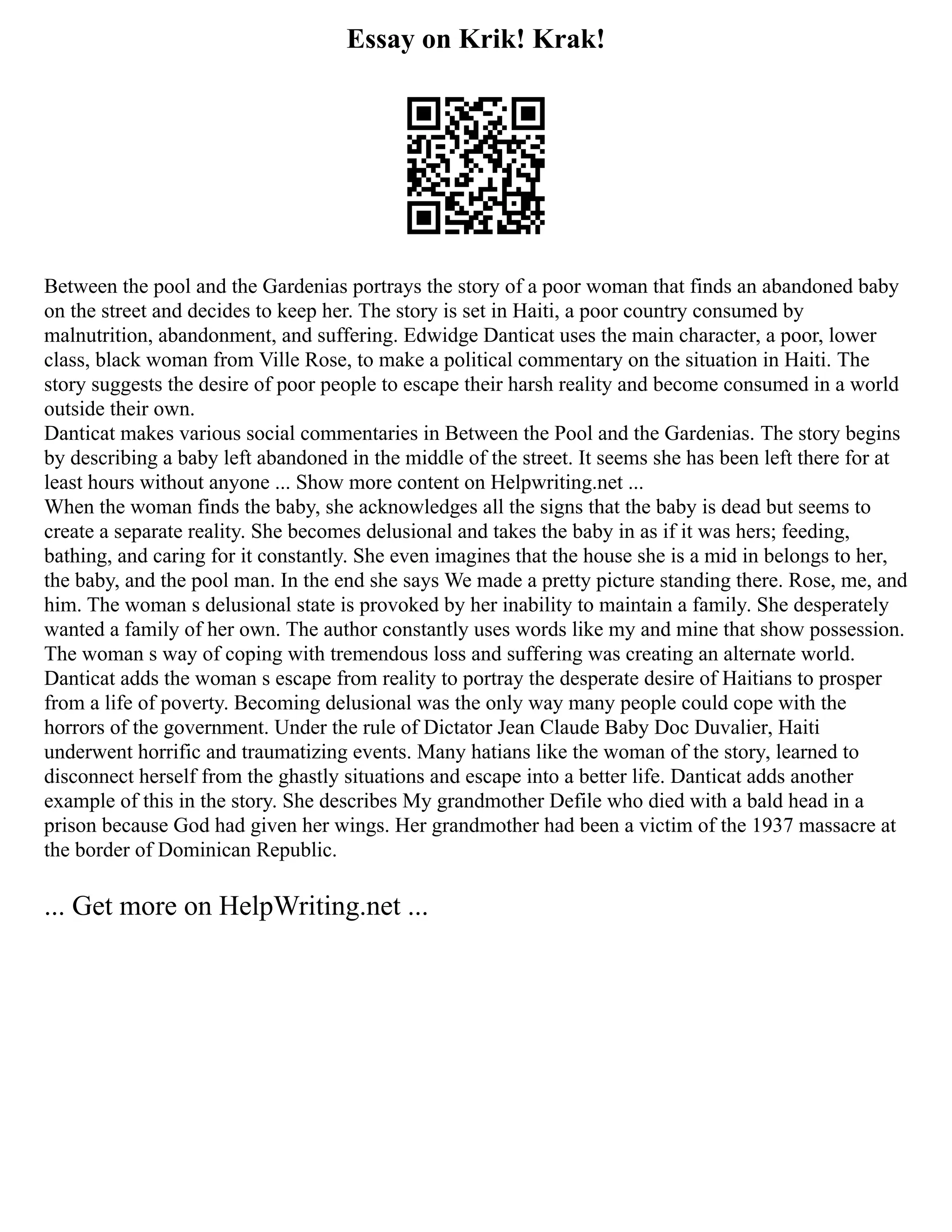 Essay on Krik! Krak!
Between the pool and the Gardenias portrays the story of a poor woman that finds an abandoned baby
on the street and decides to keep her. The story is set in Haiti, a poor country consumed by
malnutrition, abandonment, and suffering. Edwidge Danticat uses the main character, a poor, lower
class, black woman from Ville Rose, to make a political commentary on the situation in Haiti. The
story suggests the desire of poor people to escape their harsh reality and become consumed in a world
outside their own.
Danticat makes various social commentaries in Between the Pool and the Gardenias. The story begins
by describing a baby left abandoned in the middle of the street. It seems she has been left there for at
least hours without anyone ... Show more content on Helpwriting.net ...
When the woman finds the baby, she acknowledges all the signs that the baby is dead but seems to
create a separate reality. She becomes delusional and takes the baby in as if it was hers; feeding,
bathing, and caring for it constantly. She even imagines that the house she is a mid in belongs to her,
the baby, and the pool man. In the end she says We made a pretty picture standing there. Rose, me, and
him. The woman s delusional state is provoked by her inability to maintain a family. She desperately
wanted a family of her own. The author constantly uses words like my and mine that show possession.
The woman s way of coping with tremendous loss and suffering was creating an alternate world.
Danticat adds the woman s escape from reality to portray the desperate desire of Haitians to prosper
from a life of poverty. Becoming delusional was the only way many people could cope with the
horrors of the government. Under the rule of Dictator Jean Claude Baby Doc Duvalier, Haiti
underwent horrific and traumatizing events. Many hatians like the woman of the story, learned to
disconnect herself from the ghastly situations and escape into a better life. Danticat adds another
example of this in the story. She describes My grandmother Defile who died with a bald head in a
prison because God had given her wings. Her grandmother had been a victim of the 1937 massacre at
the border of Dominican Republic.
... Get more on HelpWriting.net ...
 