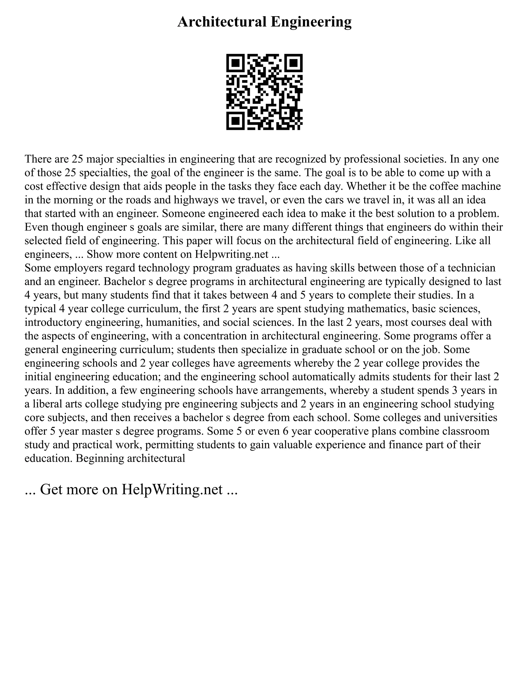 Architectural Engineering
There are 25 major specialties in engineering that are recognized by professional societies. In any one
of those 25 specialties, the goal of the engineer is the same. The goal is to be able to come up with a
cost effective design that aids people in the tasks they face each day. Whether it be the coffee machine
in the morning or the roads and highways we travel, or even the cars we travel in, it was all an idea
that started with an engineer. Someone engineered each idea to make it the best solution to a problem.
Even though engineer s goals are similar, there are many different things that engineers do within their
selected field of engineering. This paper will focus on the architectural field of engineering. Like all
engineers, ... Show more content on Helpwriting.net ...
Some employers regard technology program graduates as having skills between those of a technician
and an engineer. Bachelor s degree programs in architectural engineering are typically designed to last
4 years, but many students find that it takes between 4 and 5 years to complete their studies. In a
typical 4 year college curriculum, the first 2 years are spent studying mathematics, basic sciences,
introductory engineering, humanities, and social sciences. In the last 2 years, most courses deal with
the aspects of engineering, with a concentration in architectural engineering. Some programs offer a
general engineering curriculum; students then specialize in graduate school or on the job. Some
engineering schools and 2 year colleges have agreements whereby the 2 year college provides the
initial engineering education; and the engineering school automatically admits students for their last 2
years. In addition, a few engineering schools have arrangements, whereby a student spends 3 years in
a liberal arts college studying pre engineering subjects and 2 years in an engineering school studying
core subjects, and then receives a bachelor s degree from each school. Some colleges and universities
offer 5 year master s degree programs. Some 5 or even 6 year cooperative plans combine classroom
study and practical work, permitting students to gain valuable experience and finance part of their
education. Beginning architectural
... Get more on HelpWriting.net ...
 