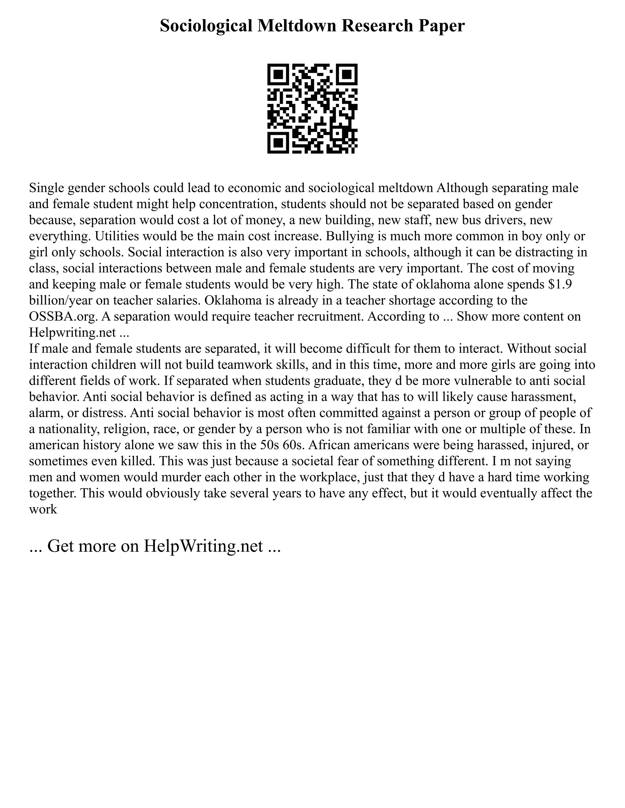 Sociological Meltdown Research Paper
Single gender schools could lead to economic and sociological meltdown Although separating male
and female student might help concentration, students should not be separated based on gender
because, separation would cost a lot of money, a new building, new staff, new bus drivers, new
everything. Utilities would be the main cost increase. Bullying is much more common in boy only or
girl only schools. Social interaction is also very important in schools, although it can be distracting in
class, social interactions between male and female students are very important. The cost of moving
and keeping male or female students would be very high. The state of oklahoma alone spends $1.9
billion/year on teacher salaries. Oklahoma is already in a teacher shortage according to the
OSSBA.org. A separation would require teacher recruitment. According to ... Show more content on
Helpwriting.net ...
If male and female students are separated, it will become difficult for them to interact. Without social
interaction children will not build teamwork skills, and in this time, more and more girls are going into
different fields of work. If separated when students graduate, they d be more vulnerable to anti social
behavior. Anti social behavior is defined as acting in a way that has to will likely cause harassment,
alarm, or distress. Anti social behavior is most often committed against a person or group of people of
a nationality, religion, race, or gender by a person who is not familiar with one or multiple of these. In
american history alone we saw this in the 50s 60s. African americans were being harassed, injured, or
sometimes even killed. This was just because a societal fear of something different. I m not saying
men and women would murder each other in the workplace, just that they d have a hard time working
together. This would obviously take several years to have any effect, but it would eventually affect the
work
... Get more on HelpWriting.net ...
 