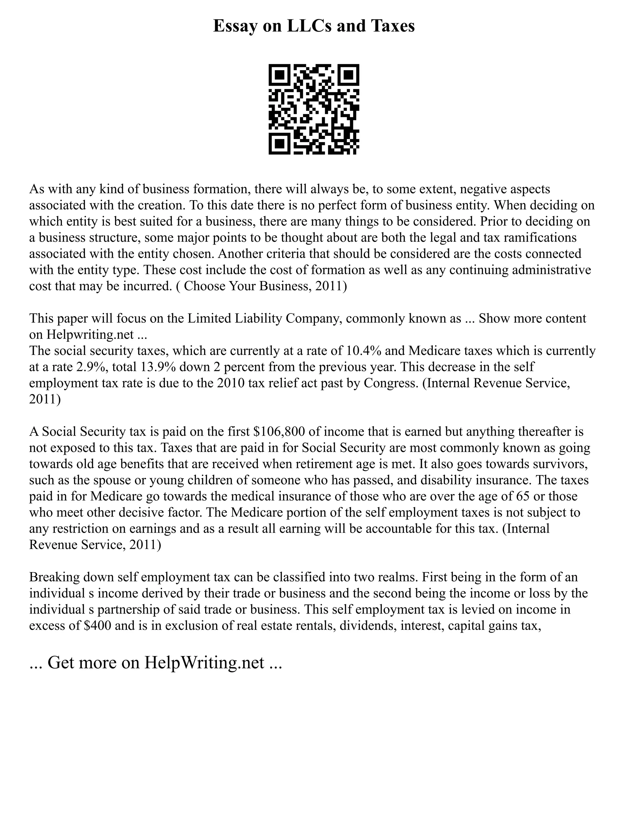 Essay on LLCs and Taxes
As with any kind of business formation, there will always be, to some extent, negative aspects
associated with the creation. To this date there is no perfect form of business entity. When deciding on
which entity is best suited for a business, there are many things to be considered. Prior to deciding on
a business structure, some major points to be thought about are both the legal and tax ramifications
associated with the entity chosen. Another criteria that should be considered are the costs connected
with the entity type. These cost include the cost of formation as well as any continuing administrative
cost that may be incurred. ( Choose Your Business, 2011)
This paper will focus on the Limited Liability Company, commonly known as ... Show more content
on Helpwriting.net ...
The social security taxes, which are currently at a rate of 10.4% and Medicare taxes which is currently
at a rate 2.9%, total 13.9% down 2 percent from the previous year. This decrease in the self
employment tax rate is due to the 2010 tax relief act past by Congress. (Internal Revenue Service,
2011)
A Social Security tax is paid on the first $106,800 of income that is earned but anything thereafter is
not exposed to this tax. Taxes that are paid in for Social Security are most commonly known as going
towards old age benefits that are received when retirement age is met. It also goes towards survivors,
such as the spouse or young children of someone who has passed, and disability insurance. The taxes
paid in for Medicare go towards the medical insurance of those who are over the age of 65 or those
who meet other decisive factor. The Medicare portion of the self employment taxes is not subject to
any restriction on earnings and as a result all earning will be accountable for this tax. (Internal
Revenue Service, 2011)
Breaking down self employment tax can be classified into two realms. First being in the form of an
individual s income derived by their trade or business and the second being the income or loss by the
individual s partnership of said trade or business. This self employment tax is levied on income in
excess of $400 and is in exclusion of real estate rentals, dividends, interest, capital gains tax,
... Get more on HelpWriting.net ...
 