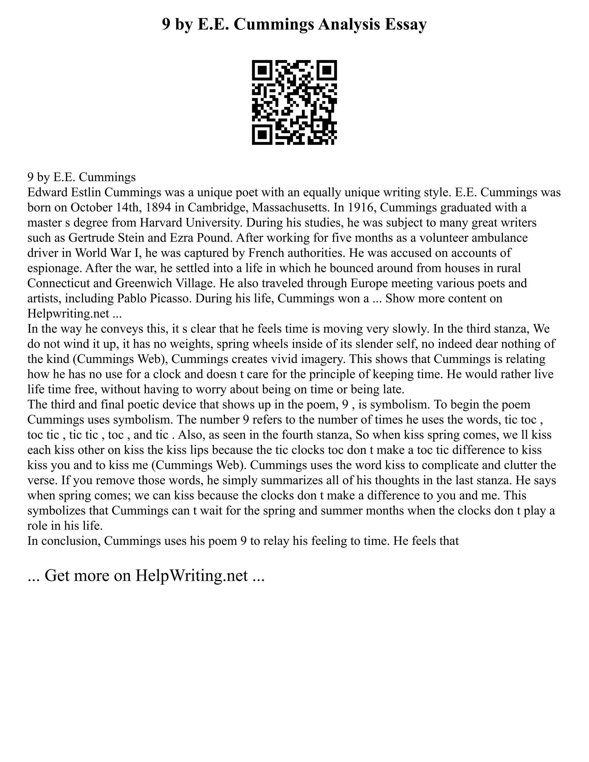9 by E.E. Cummings Analysis Essay
9 by E.E. Cummings
Edward Estlin Cummings was a unique poet with an equally unique writing style. E.E. Cummings was
born on October 14th, 1894 in Cambridge, Massachusetts. In 1916, Cummings graduated with a
master s degree from Harvard University. During his studies, he was subject to many great writers
such as Gertrude Stein and Ezra Pound. After working for five months as a volunteer ambulance
driver in World War I, he was captured by French authorities. He was accused on accounts of
espionage. After the war, he settled into a life in which he bounced around from houses in rural
Connecticut and Greenwich Village. He also traveled through Europe meeting various poets and
artists, including Pablo Picasso. During his life, Cummings won a ... Show more content on
Helpwriting.net ...
In the way he conveys this, it s clear that he feels time is moving very slowly. In the third stanza, We
do not wind it up, it has no weights, spring wheels inside of its slender self, no indeed dear nothing of
the kind (Cummings Web), Cummings creates vivid imagery. This shows that Cummings is relating
how he has no use for a clock and doesn t care for the principle of keeping time. He would rather live
life time free, without having to worry about being on time or being late.
The third and final poetic device that shows up in the poem, 9 , is symbolism. To begin the poem
Cummings uses symbolism. The number 9 refers to the number of times he uses the words, tic toc ,
toc tic , tic tic , toc , and tic . Also, as seen in the fourth stanza, So when kiss spring comes, we ll kiss
each kiss other on kiss the kiss lips because the tic clocks toc don t make a toc tic difference to kiss
kiss you and to kiss me (Cummings Web). Cummings uses the word kiss to complicate and clutter the
verse. If you remove those words, he simply summarizes all of his thoughts in the last stanza. He says
when spring comes; we can kiss because the clocks don t make a difference to you and me. This
symbolizes that Cummings can t wait for the spring and summer months when the clocks don t play a
role in his life.
In conclusion, Cummings uses his poem 9 to relay his feeling to time. He feels that
... Get more on HelpWriting.net ...
 