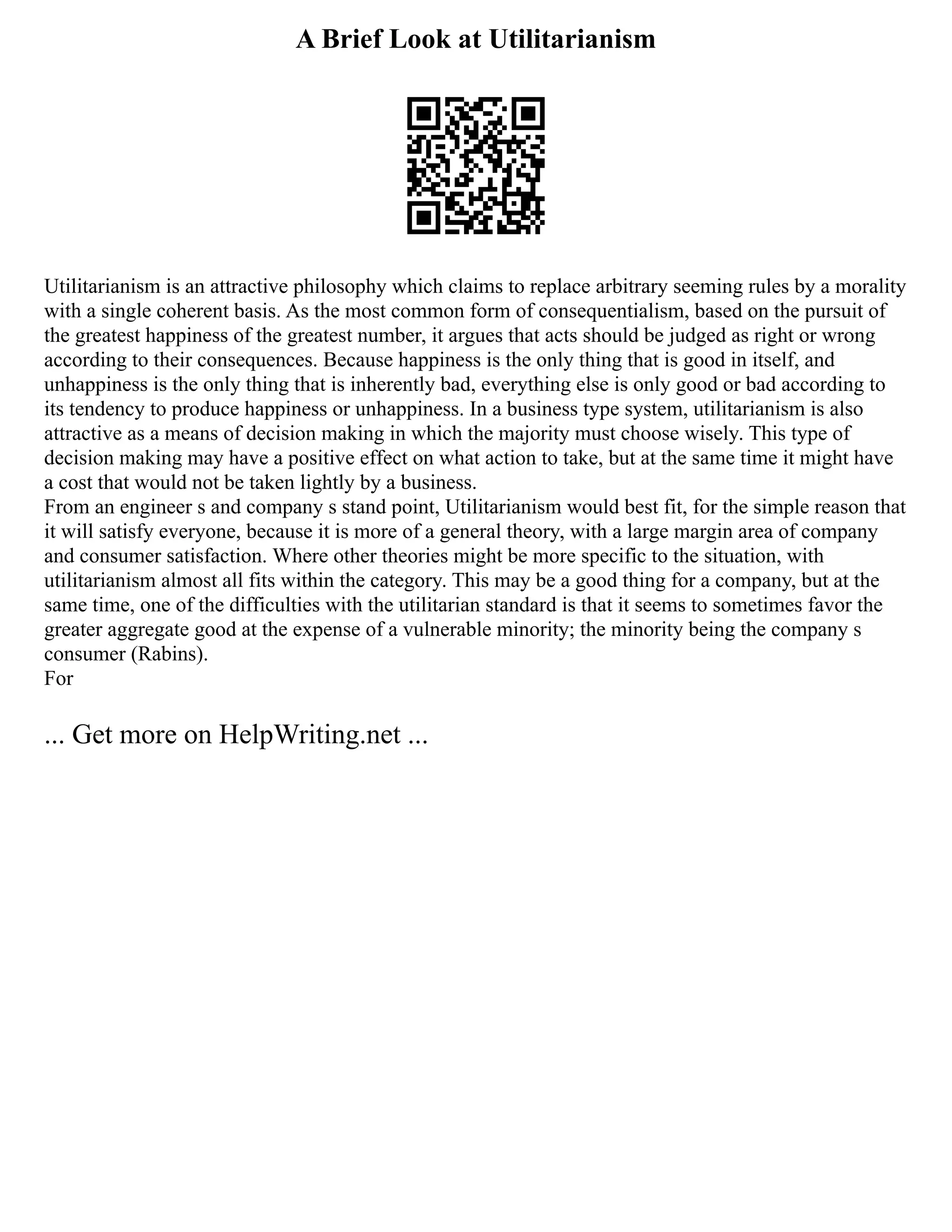 A Brief Look at Utilitarianism
Utilitarianism is an attractive philosophy which claims to replace arbitrary seeming rules by a morality
with a single coherent basis. As the most common form of consequentialism, based on the pursuit of
the greatest happiness of the greatest number, it argues that acts should be judged as right or wrong
according to their consequences. Because happiness is the only thing that is good in itself, and
unhappiness is the only thing that is inherently bad, everything else is only good or bad according to
its tendency to produce happiness or unhappiness. In a business type system, utilitarianism is also
attractive as a means of decision making in which the majority must choose wisely. This type of
decision making may have a positive effect on what action to take, but at the same time it might have
a cost that would not be taken lightly by a business.
From an engineer s and company s stand point, Utilitarianism would best fit, for the simple reason that
it will satisfy everyone, because it is more of a general theory, with a large margin area of company
and consumer satisfaction. Where other theories might be more specific to the situation, with
utilitarianism almost all fits within the category. This may be a good thing for a company, but at the
same time, one of the difficulties with the utilitarian standard is that it seems to sometimes favor the
greater aggregate good at the expense of a vulnerable minority; the minority being the company s
consumer (Rabins).
For
... Get more on HelpWriting.net ...
 