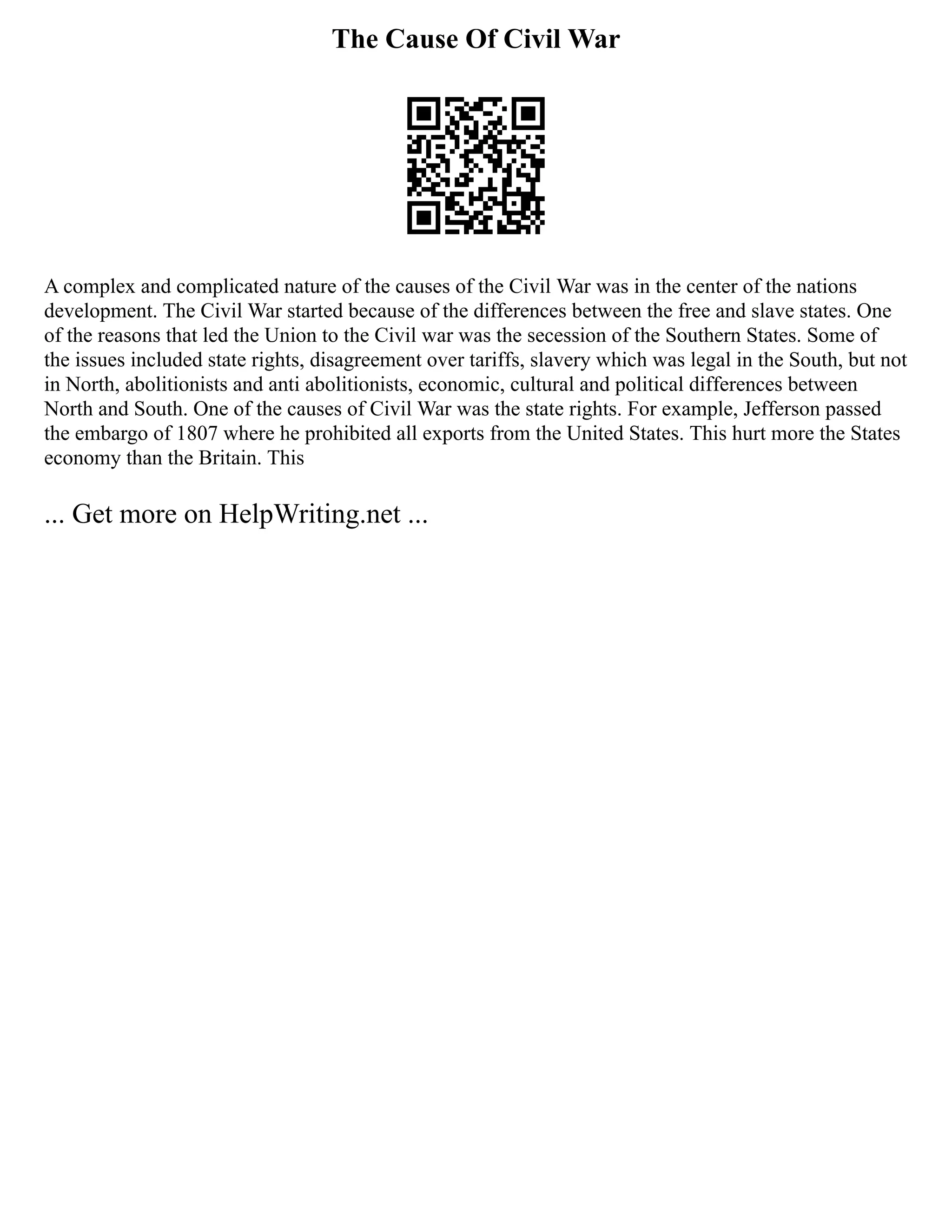 The Cause Of Civil War
A complex and complicated nature of the causes of the Civil War was in the center of the nations
development. The Civil War started because of the differences between the free and slave states. One
of the reasons that led the Union to the Civil war was the secession of the Southern States. Some of
the issues included state rights, disagreement over tariffs, slavery which was legal in the South, but not
in North, abolitionists and anti abolitionists, economic, cultural and political differences between
North and South. One of the causes of Civil War was the state rights. For example, Jefferson passed
the embargo of 1807 where he prohibited all exports from the United States. This hurt more the States
economy than the Britain. This
... Get more on HelpWriting.net ...
 