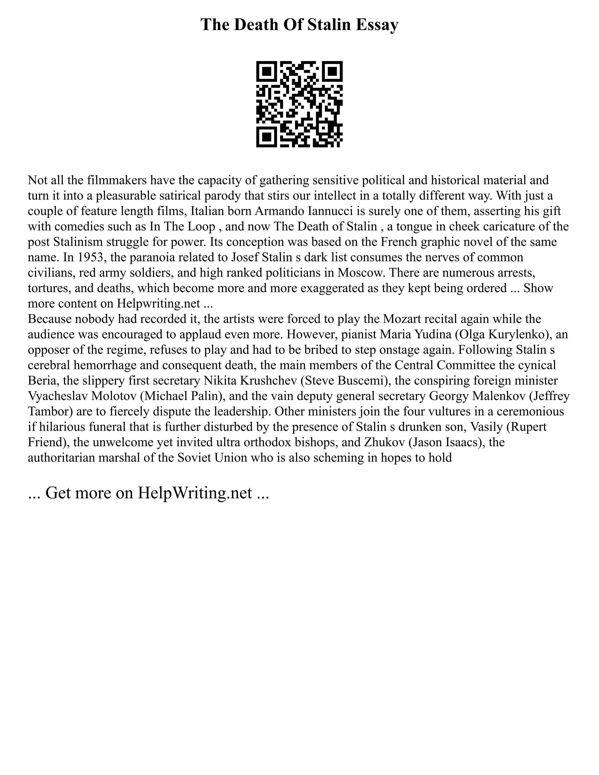 The Death Of Stalin Essay
Not all the filmmakers have the capacity of gathering sensitive political and historical material and
turn it into a pleasurable satirical parody that stirs our intellect in a totally different way. With just a
couple of feature length films, Italian born Armando Iannucci is surely one of them, asserting his gift
with comedies such as In The Loop , and now The Death of Stalin , a tongue in cheek caricature of the
post Stalinism struggle for power. Its conception was based on the French graphic novel of the same
name. In 1953, the paranoia related to Josef Stalin s dark list consumes the nerves of common
civilians, red army soldiers, and high ranked politicians in Moscow. There are numerous arrests,
tortures, and deaths, which become more and more exaggerated as they kept being ordered ... Show
more content on Helpwriting.net ...
Because nobody had recorded it, the artists were forced to play the Mozart recital again while the
audience was encouraged to applaud even more. However, pianist Maria Yudina (Olga Kurylenko), an
opposer of the regime, refuses to play and had to be bribed to step onstage again. Following Stalin s
cerebral hemorrhage and consequent death, the main members of the Central Committee the cynical
Beria, the slippery first secretary Nikita Krushchev (Steve Buscemi), the conspiring foreign minister
Vyacheslav Molotov (Michael Palin), and the vain deputy general secretary Georgy Malenkov (Jeffrey
Tambor) are to fiercely dispute the leadership. Other ministers join the four vultures in a ceremonious
if hilarious funeral that is further disturbed by the presence of Stalin s drunken son, Vasily (Rupert
Friend), the unwelcome yet invited ultra orthodox bishops, and Zhukov (Jason Isaacs), the
authoritarian marshal of the Soviet Union who is also scheming in hopes to hold
... Get more on HelpWriting.net ...
 