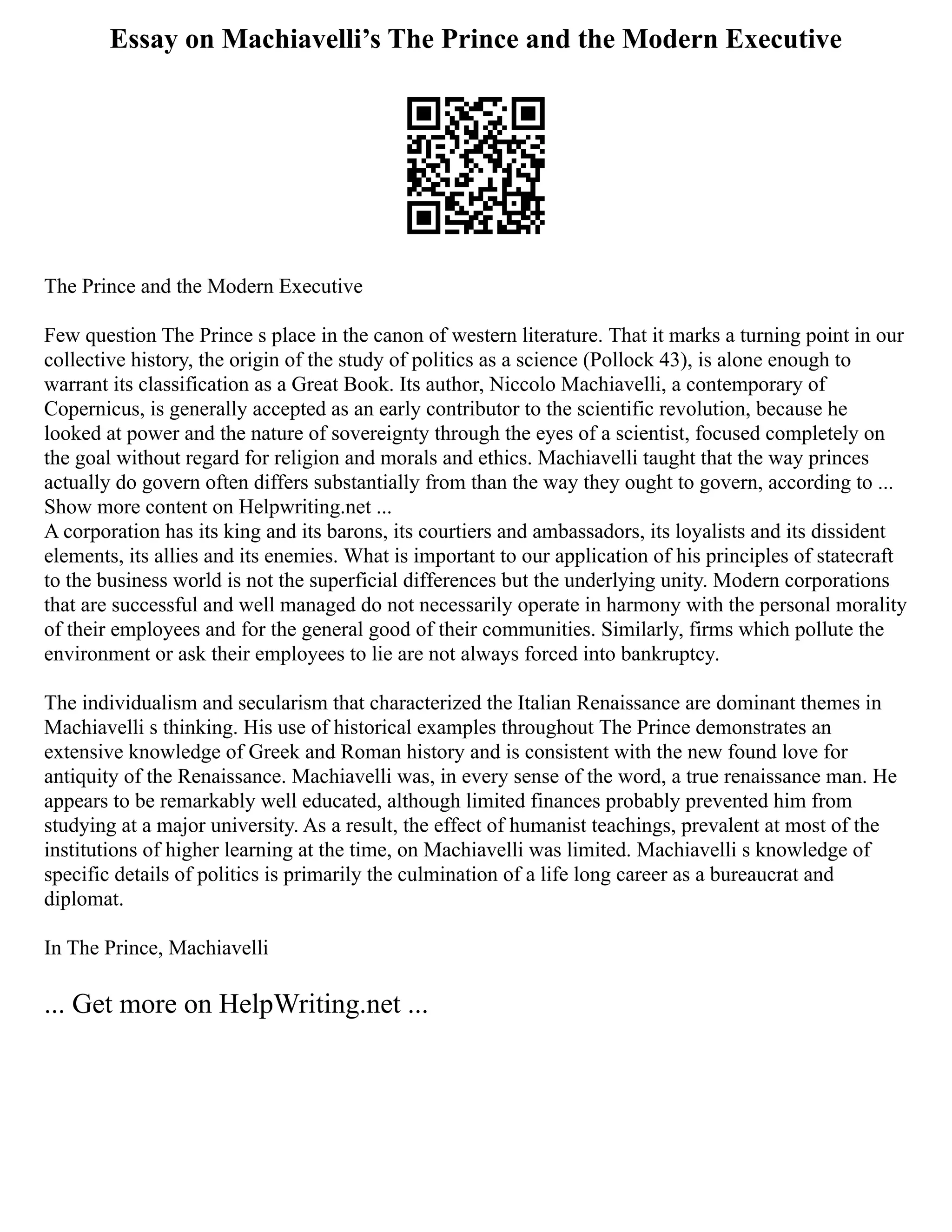 Essay on Machiavelli’s The Prince and the Modern Executive
The Prince and the Modern Executive
Few question The Prince s place in the canon of western literature. That it marks a turning point in our
collective history, the origin of the study of politics as a science (Pollock 43), is alone enough to
warrant its classification as a Great Book. Its author, Niccolo Machiavelli, a contemporary of
Copernicus, is generally accepted as an early contributor to the scientific revolution, because he
looked at power and the nature of sovereignty through the eyes of a scientist, focused completely on
the goal without regard for religion and morals and ethics. Machiavelli taught that the way princes
actually do govern often differs substantially from than the way they ought to govern, according to ...
Show more content on Helpwriting.net ...
A corporation has its king and its barons, its courtiers and ambassadors, its loyalists and its dissident
elements, its allies and its enemies. What is important to our application of his principles of statecraft
to the business world is not the superficial differences but the underlying unity. Modern corporations
that are successful and well managed do not necessarily operate in harmony with the personal morality
of their employees and for the general good of their communities. Similarly, firms which pollute the
environment or ask their employees to lie are not always forced into bankruptcy.
The individualism and secularism that characterized the Italian Renaissance are dominant themes in
Machiavelli s thinking. His use of historical examples throughout The Prince demonstrates an
extensive knowledge of Greek and Roman history and is consistent with the new found love for
antiquity of the Renaissance. Machiavelli was, in every sense of the word, a true renaissance man. He
appears to be remarkably well educated, although limited finances probably prevented him from
studying at a major university. As a result, the effect of humanist teachings, prevalent at most of the
institutions of higher learning at the time, on Machiavelli was limited. Machiavelli s knowledge of
specific details of politics is primarily the culmination of a life long career as a bureaucrat and
diplomat.
In The Prince, Machiavelli
... Get more on HelpWriting.net ...
 