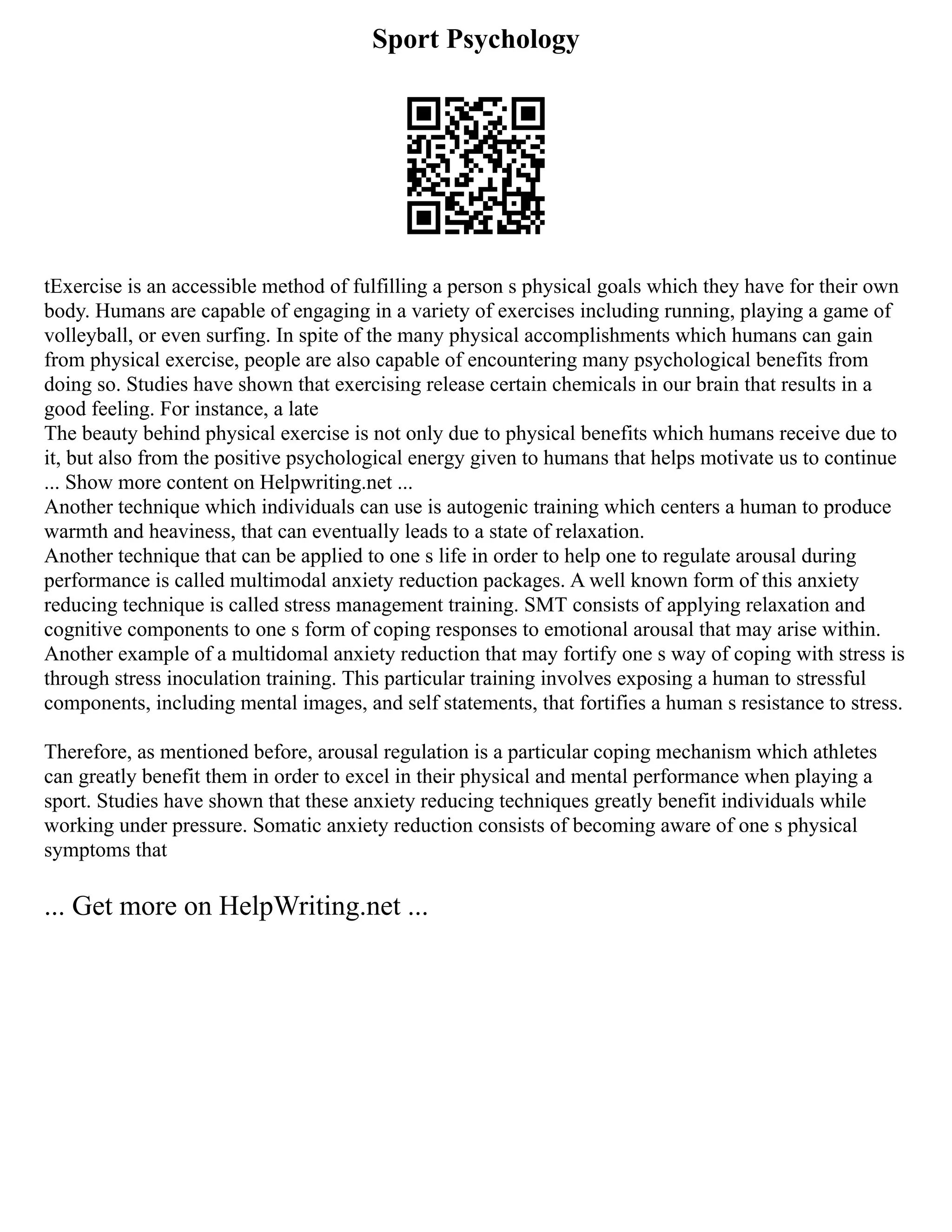 Sport Psychology
tExercise is an accessible method of fulfilling a person s physical goals which they have for their own
body. Humans are capable of engaging in a variety of exercises including running, playing a game of
volleyball, or even surfing. In spite of the many physical accomplishments which humans can gain
from physical exercise, people are also capable of encountering many psychological benefits from
doing so. Studies have shown that exercising release certain chemicals in our brain that results in a
good feeling. For instance, a late
The beauty behind physical exercise is not only due to physical benefits which humans receive due to
it, but also from the positive psychological energy given to humans that helps motivate us to continue
... Show more content on Helpwriting.net ...
Another technique which individuals can use is autogenic training which centers a human to produce
warmth and heaviness, that can eventually leads to a state of relaxation.
Another technique that can be applied to one s life in order to help one to regulate arousal during
performance is called multimodal anxiety reduction packages. A well known form of this anxiety
reducing technique is called stress management training. SMT consists of applying relaxation and
cognitive components to one s form of coping responses to emotional arousal that may arise within.
Another example of a multidomal anxiety reduction that may fortify one s way of coping with stress is
through stress inoculation training. This particular training involves exposing a human to stressful
components, including mental images, and self statements, that fortifies a human s resistance to stress.
Therefore, as mentioned before, arousal regulation is a particular coping mechanism which athletes
can greatly benefit them in order to excel in their physical and mental performance when playing a
sport. Studies have shown that these anxiety reducing techniques greatly benefit individuals while
working under pressure. Somatic anxiety reduction consists of becoming aware of one s physical
symptoms that
... Get more on HelpWriting.net ...
 